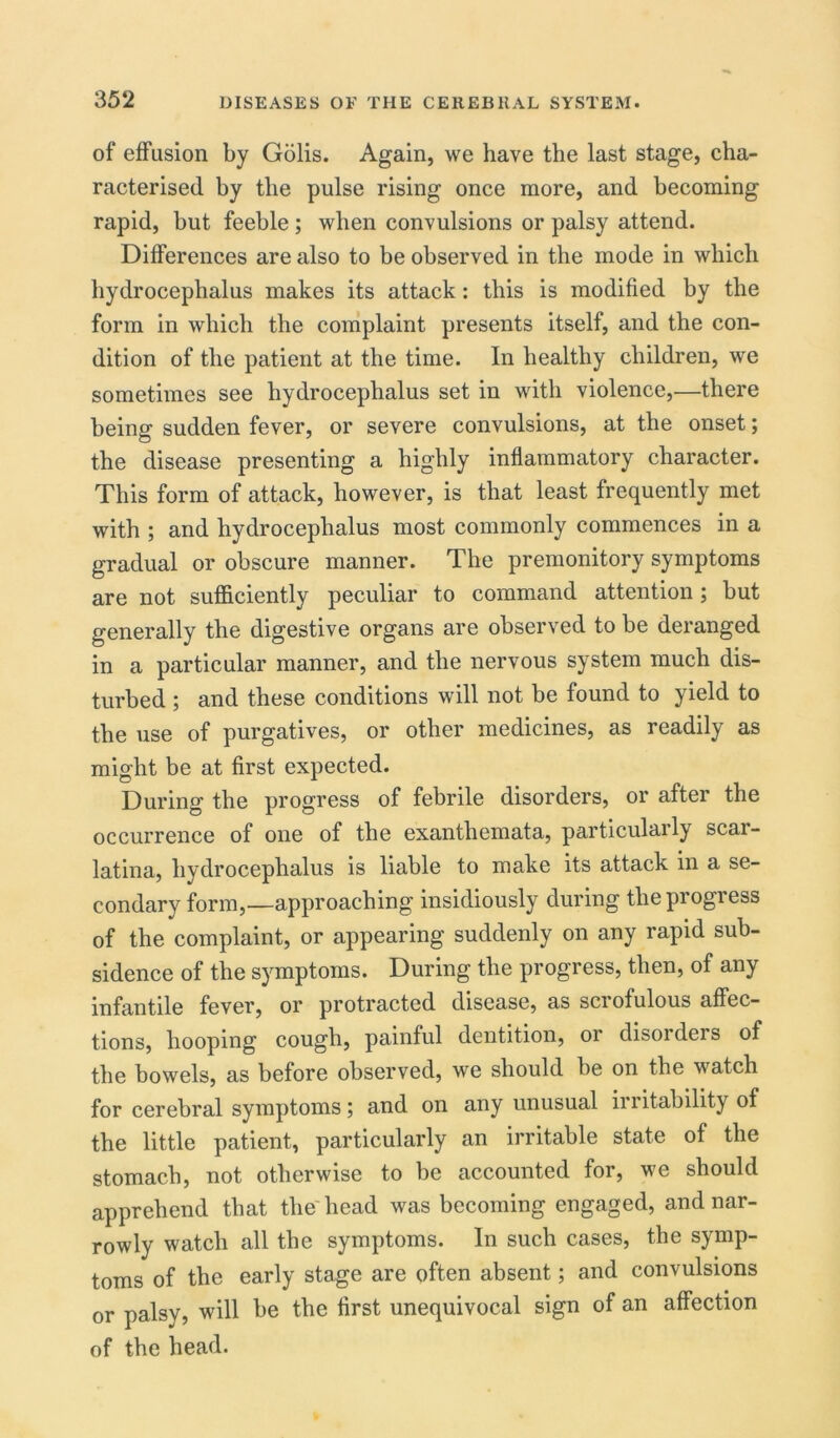 of effusion by Golis. Again, we have the last stage, cha- racterised by the pulse rising once more, and becoming rapid, but feeble; when convulsions or palsy attend. Differences are also to be observed in the mode in which hydrocephalus makes its attack: this is modified by the form in which the complaint presents itself, and the con- dition of the patient at the time. In healthy children, we sometimes see hydrocephalus set in with violence,—there being sudden fever, or severe convulsions, at the onset; the disease presenting a highly inflammatory character. This form of attack, however, is that least frequently met with ; and hydrocephalus most commonly commences in a gradual or obscure manner. The premonitory symptoms are not sufficiently peculiar to command attention; but generally the digestive organs are observed to be deranged in a particular manner, and the nervous system much dis- turbed ; and these conditions will not be found to yield to the use of purgatives, or other medicines, as readily as might be at first expected. During the progress of febrile disorders, or after the occurrence of one of the exanthemata, particularly scar- latina, hydrocephalus is liable to make its attack in a se- condary form,—approaching insidiously during the progress of the complaint, or appearing suddenly on any rapid sub- sidence of the symptoms. During the progress, then, of any infantile fever, or protracted disease, as scrofulous affec- tions, hooping cough, painful dentition, or disorders of the bowels, as before observed, we should be on the watch for cerebral symptoms; and on any unusual irritability of the little patient, particularly an irritable state of the stomach, not otherwise to be accounted for, we should apprehend that the head was becoming engaged, and nar- rowly watch all the symptoms. In such cases, the symp- toms of the early stage are often absent; and convulsions or palsy, will be the first unequivocal sign of an affection of the head.