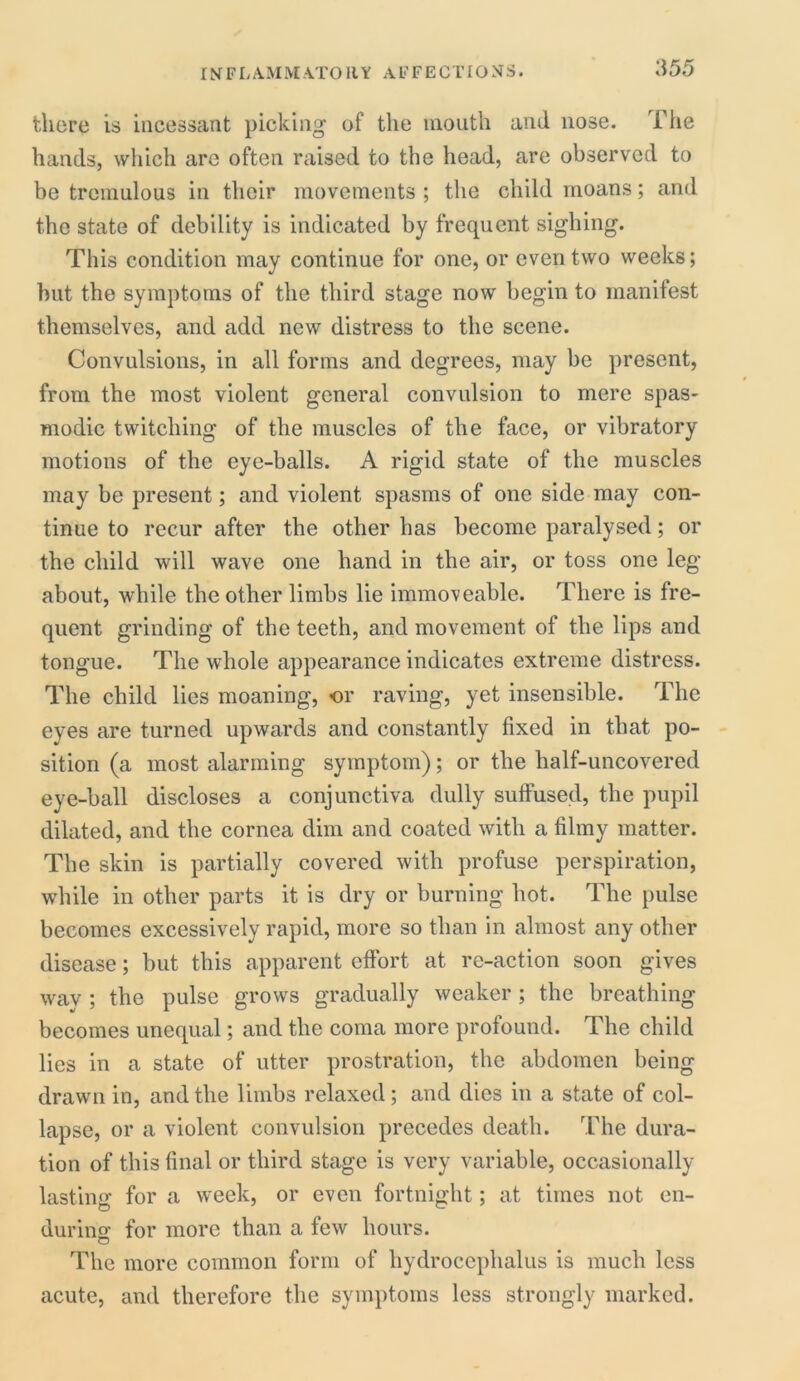 there is incessant picking of the mouth and nose. The hands, which are often raised to the head, are observed to be tremulous in their movements ; the child moans; and the state of debility is indicated by frequent sighing. This condition may continue for one, or even two weeks; but the symptoms of the third stage now begin to manifest themselves, and add new distress to the scene. Convulsions, in all forms and degrees, may be present, from the most violent general convulsion to mere spas- modic twitching of the muscles of the face, or vibratory motions of the eye-balls. A rigid state of the muscles may be present; and violent spasms of one side may con- tinue to recur after the other has become paralysed; or the child will wave one hand in the air, or toss one leg about, while the other limbs lie immoveable. There is fre- quent grinding of the teeth, and movement of the lips and tongue. The whole appearance indicates extreme distress. The child lies moaning, <or raving, yet insensible. The eyes are turned upwards and constantly fixed in that po- sition (a most alarming symptom); or the half-uncovered eye-ball discloses a conjunctiva dully suffused, the pupil dilated, and the cornea dim and coated with a filmy matter. The skin is partially covered with profuse perspiration, while in other parts it is dry or burning hot. The pulse becomes excessively rapid, more so than in almost any other disease; but this apparent effort at re-action soon gives wav ; the pulse grows gradually weaker; the breathing becomes unequal; and the coma more profound. The child lies in a state of utter prostration, the abdomen being drawn in, and the limbs relaxed; and dies in a state of col- lapse, or a violent convulsion precedes death. The dura- tion of this final or third stage is very variable, occasionally lasting for a week, or even fortnight; at times not en- durino- for more than a few hours. © The more common form of hydrocephalus is much less acute, and therefore the symptoms less strongly marked.