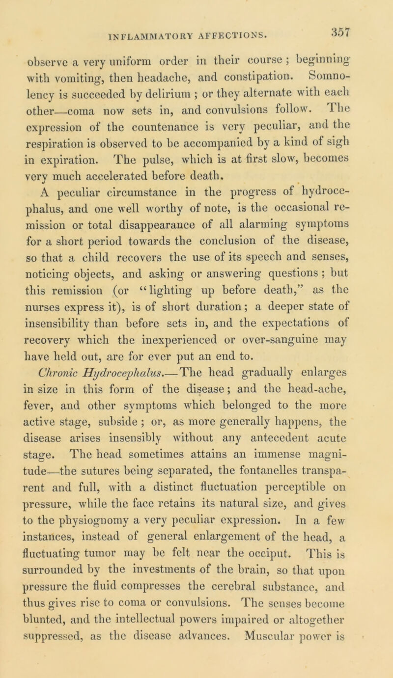 observe a very uniform order in their course ; beginning with vomiting, then headache, and constipation. Somno- lency is succeeded by delirium ; or they alternate with each other—coma now sets in, and convulsions follow. 1 he expression of the countenance is very peculiar, and the respiration is observed to be accompanied by a kind of sigh in expiration. The pulse, which is at first slow, becomes very much accelerated before death. A peculiar circumstance in the progress of hydroce- phalus, and one well worthy of note, is the occasional re- mission or total disappearance of all alarming symptoms for a short period towards the conclusion of the disease, so that a child recovers the use of its speech and senses, noticing objects, and asking or answering questions ; but this remission (or “lighting up before death,” as the nurses express it), is of short duration; a deeper state of insensibility than before sets in, and the expectations of recovery which the inexperienced or over-sanguine may have held out, are for ever put an end to. Chronic Hydrocephalus The head gradually enlarges in size in this form of the disease; and the head-ache, fever, and other symptoms which belonged to the more active stage, subside ; or, as more generally happens, the disease arises insensibly without any antecedent acute staire. The head sometimes attains an immense mao-ni- tude—the sutures being separated, the fontanelles transpa- rent and full, with a distinct fluctuation perceptible on pressure, while the face retains its natural size, and gives to the physiognomy a very peculiar expression. In a few instances, instead of general enlargement of the head, a fluctuating tumor may be felt near the occiput. This is surrounded by the investments of the brain, so that upon pressure the fluid compresses the cerebral substance, and thus gives rise to coma or convulsions. The senses become blunted, and the intellectual powers impaired or altogether suppressed, as the disease advances. Muscular power is