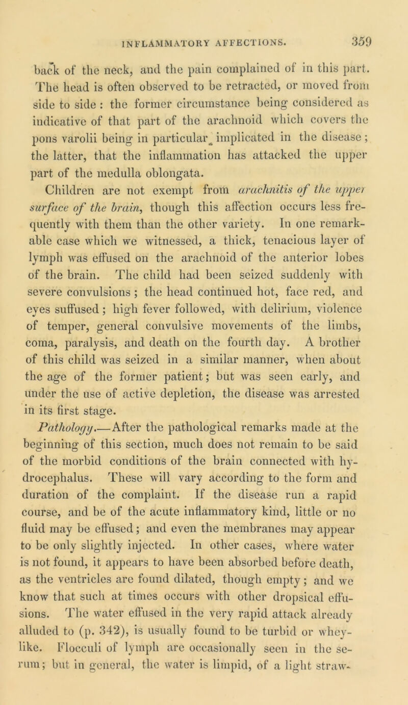 back of the neck, and the pain complained of in this part. The head is often observed to he retracted, or moved from side to side : the former circumstance being considered as indicative of that part of the arachnoid which covers the pons varolii being in particular implicated in the disease; the latter, that the inflammation has attacked the upper part of the medulla oblongata. Children are not exempt from arachnitis of the upper surface of the brain, though this affection occurs less fre- quently with them than the other variety. In one remark- able case which we witnessed, a thick, tenacious layer of lymph was effused on the arachnoid of the anterior lobes of the brain. The child had been seized suddenly with severe convulsions ; the head continued hot, face red, and eves suffused; high fever followed, with delirium, violence of temper, general convulsive movements of the limbs, coma, paralysis, and death on the fourth day. A brother of this child was seized in a similar manner, when about the age of the former patient; but was seen early, and under the use of active depletion, the disease was arrested in its first stage. Pathology.—After the pathological remarks made at the beginning of this section, much does not remain to be said of the morbid conditions of the brain connected with hy- drocephalus. These will vary according to the form and duration of the complaint. If the disease run a rapid course, and be of the acute inflammatory kind, little or no fluid may be effused; and even the membranes may appear to be only slightly injected. In other cases, where water is not found, it appears to have been absorbed before death, as the ventricles arc found dilated, though empty; and we know that such at times occurs with other dropsical effu- sions. The water effused in the very rapid attack already alluded to (p. 342), is usually found to be turbid or whey- like. Flocculi of lymph are occasionally seen in the se- rum; but in general, the water is limpid, of a light straw-