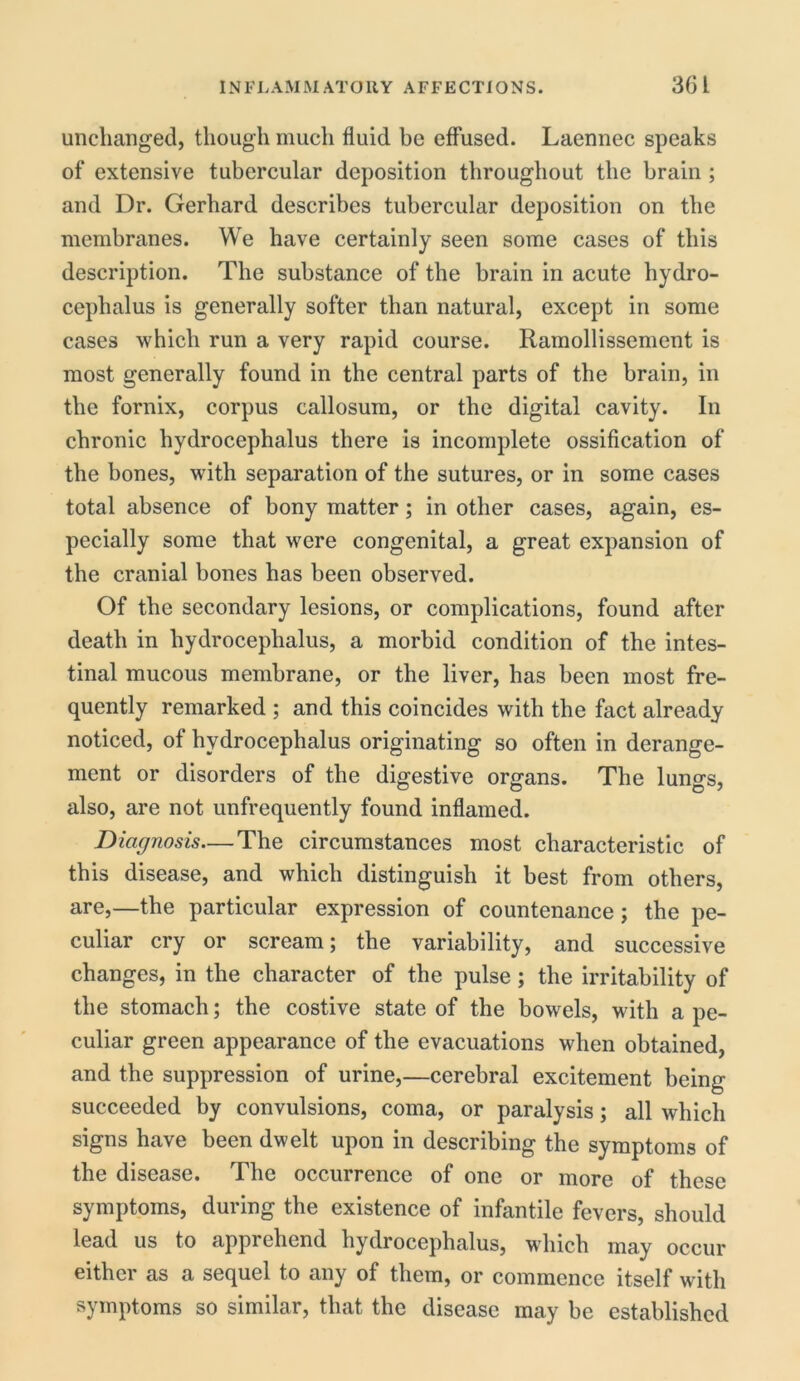 unchanged, though much fluid be effused. Laennec speaks of extensive tubercular deposition throughout the brain ; and Dr. Gerhard describes tubercular deposition on the membranes. We have certainly seen some cases of this description. The substance of the brain in acute hydro- cephalus is generally softer than natural, except in some cases which run a very rapid course. Ramollissement is most generally found in the central parts of the brain, in the fornix, corpus callosum, or the digital cavity. In chronic hydrocephalus there is incomplete ossification of the bones, with separation of the sutures, or in some cases total absence of bony matter; in other cases, again, es- pecially some that were congenital, a great expansion of the cranial bones has been observed. Of the secondary lesions, or complications, found after death in hydrocephalus, a morbid condition of the intes- tinal mucous membrane, or the liver, has been most fre- quently remarked ; and this coincides with the fact already noticed, of hydrocephalus originating so often in derange- ment or disorders of the digestive organs. The lungs, also, are not unfrequently found inflamed. Diagnosis—The circumstances most characteristic of this disease, and which distinguish it best from others, are,—the particular expression of countenance; the pe- culiar cry or scream; the variability, and successive changes, in the character of the pulse; the irritability of the stomach; the costive state of the bowels, with a pe- culiar green appearance of the evacuations when obtained, and the suppression of urine,—cerebral excitement being succeeded by convulsions, coma, or paralysis; all which signs have been dwelt upon in describing the symptoms of the disease. The occurrence of one or more of these symptoms, during the existence of infantile fevers, should lead us to apprehend hydrocephalus, which may occur either as a sequel to any of them, or commence itself with symptoms so similar, that the disease may be established