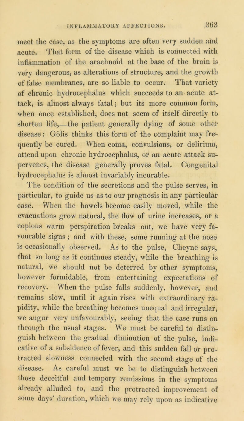 meet the case, as the symptoms are often very sudden and acute. That form of the disease which is connected with inflammation of the arachnoid at the base of the brain is very dangerous, as alterations of structure, and the growth of false membranes, are so liable to occur. That variety of chronic hydrocephalus which succeeds to an acute at- tack, is almost always fatal; but its more common form, when once established, does not seem of itself directly to shorten life,—the patient generally dying of some other disease: Gblis thinks this form of the complaint may fre- quently be cured. When coma, convulsions, or delirium, attend upon chronic hydrocephalus, or an acute attack su- pervenes, the disease generally proves fatal. Congenital hydrocephalus is almost invariably incurable. The condition of the secretions and the pulse serves, in particular, to guide us as to our prognosis in any particular case. When the bowels become easily moved, while the evacuations grow natural, the flow of urine increases, or a copious warm perspiration breaks out, we have very fa- vourable signs ; and with these, some running at the nose is occasionally observed. As to the pulse, Cheyne says, that so long as it continues steady, while the breathing is natural, we should not be deterred by other symptoms, however formidable, from entertaining expectations of recovery. When the pulse falls suddenly, however, and remains slow, until it again rises with extraordinary ra- pidity, while the breathing becomes unequal and irregular, we augur very unfavourably, seeing that the case runs on through the usual stages. We must be careful to distin- guish between the gradual diminution of the pulse, indi- cative of a subsidence of fever, and this sudden fall or pro- tracted slowness connected with the second stage of the disease. As careful must we be to distinguish between those deceitful and tempory remissions in the symptoms already alluded to, and the protracted improvement of some days’ duration, which we may rely upon as indicative