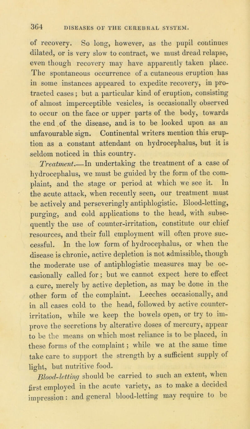 3G4 of recovery. So long, however, as the pupil continues dilated, or is very slow to contract, we must dread relapse, even though recovery may have apparently taken place. The spontaneous occurrence of a cutaneous eruption has in some instances appeared to expedite recovery, in pro- tracted cases; but a particular kind of eruption, consisting of almost imperceptible vesicles, is occasionally observed to occur on the face or upper parts of the body, towards the end of the disease, and is to be looked upon as an unfavourable sign. Continental writers mention this erup- tion as a constant attendant on hydrocephalus, but it is seldom noticed in this country. Treatment In undertaking the treatment of a case of hydrocephalus, we must be guided by the form of the com- plaint, and the stage or period at which we see it. In the acute attack, when recently seen, our treatment must be actively and perseveringly antiphlogistic. Blood-letting, purging, and cold applications to the head, with subse- quently the use of counter-irritation, constitute our chief resources, and their full employment will often prove suc- cessful. In the low form of hydrocephalus, or when the disease is chronic, active depletion is not admissible, though the moderate use of antiphlogistic measures may be oc- casionally called for; but we cannot expect here to effect a cure, merely by active depletion, as may be done in the other form of the complaint. Leeches occasionally, and in all cases cold to the head, followed by active counter- irritation, while we keep the bowels open, or try to im- prove the secretions by alterative doses of mercury, appear to be the means on which most reliance is to be placed, in these forms of the complaint; while we at the same time take care to support the strength by a sufficient supply of light, but nutritive food. Blood-letting should be carried to such an extent, when first employed in the acute variety, as to make a decided impression: and general blood-letting may require to be