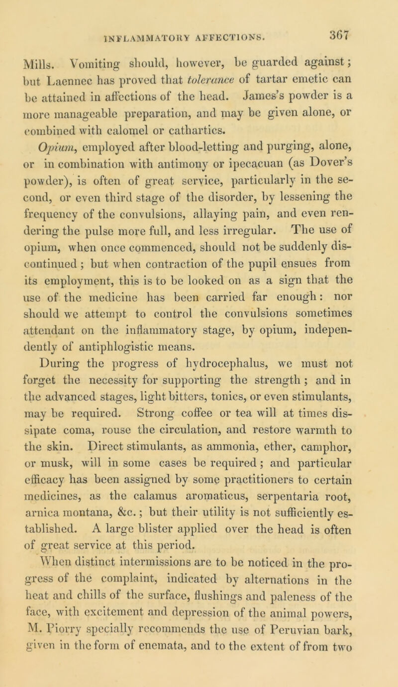 Mills. Vomiting should, however, be guarded against; but Laennec has proved that tolerance of tartar emetic can be attained in affections of the head. James’s powder is a more manageable preparation, and may be given alone, or combined with calomel or cathartics. Opium, employed after blood-letting and purging, alone, or in combination with antimony or ipecacuan (as Dover’s powder), is often of great service, particularly in the se- cond, or even third stage of the disorder, by lessening the frequency of the convulsions, allaying pain, and even ren- dering the pulse more full, and less irregular. The use of opium, when once commenced, should not be suddenly dis- continued ; but when contraction of the pupil ensues from its employment, this is to be looked on as a sign that the use of the medicine has been carried far enough: nor should we attempt to control the convulsions sometimes attendant on the inflammatory stage, by opium, indepen- dently of antiphlogistic means. During the progress of hydrocephalus, we must not forget the necessity for supporting the strength ; and in the advanced stages, light bitters, tonics, or even stimulants, may be required. Strong coffee or tea will at times dis- sipate coma, rouse the circulation, and restore warmth to the skin. Direct stimulants, as ammonia, ether, camphor, or musk, will in some cases be required; and particular efficacy has been assigned by some practitioners to certain medicines, as the calamus aromaticus, serpentaria root, arnica montana, &c.; but their utility is not sufficiently es- tablished. A large blister applied over the head is often of great service at this period. When distinct intermissions are to be noticed in the pro- gress of the complaint, indicated by alternations in the heat and chills of the surface, flushings and paleness of the face, with excitement and depression of the animal powers, M. Piorry specially recommends the use of Peruvian bark, given in the form of enemata, and to the extent of from two