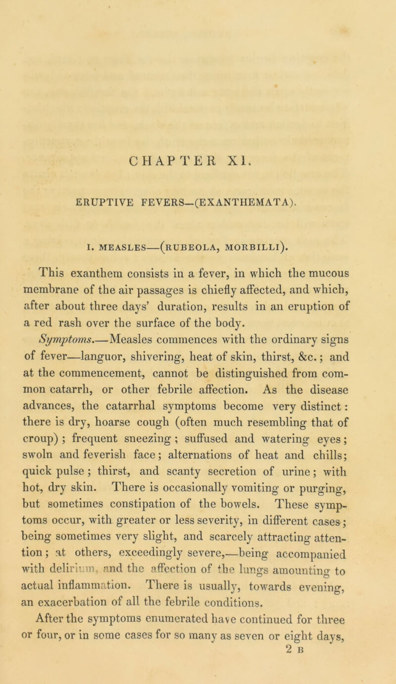 CHAPTER XI. ERUPTIVE FEVERS—(EXANTHEMATA). I. MEASLES (RUBEOLA, MORBILLl). This exanthem consists in a fever, in which the mucous membrane of the air passages is chiefly affected, and which, after about three days’ duration, results in an eruption of a red rash over the surface of the body. Symptoms Measles commences with the ordinary signs of fever—languor, shivering, heat of skin, thirst, &c.; and at the commencement, cannot be distinguished from com- mon catarrh, or other febrile affection. As the disease advances, the catarrhal symptoms become very distinct: there is dry, hoarse cough (often much resembling that of croup) ; frequent sneezing ; suffused and watering eyes; swoln and feverish face; alternations of heat and chills; quick pulse ; thirst, and scanty secretion of urine; with hot, dry skin. There is occasionally vomiting or purging, but sometimes constipation of the bowels. These symp- toms occur, with greater or less severity, in different cases; being sometimes very slight, and scarcely attracting atten- tion ; at others, exceedingly severe,—being accompanied with delirium , and the affection of the lungs amounting to actual inflammation. There is usually, towards evening an exacerbation of all the febrile conditions. After the symptoms enumerated have continued for three or four, or in some cases for so many as seven or eight days, 2 B