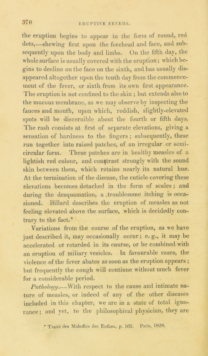 the eruption begins to appear in the form ot round, red dots,—shewing first upon the forehead and face, and sub- sequently upon the body and limbs. On the fifth day, the whole surface is usually covered with the eruption; which be- gins to decline on the face on the sixth, and has usually dis- appeared altogether upon the tenth day from the commence- ment of the fever, or sixth from its own first appearance. The eruption is not confined to the skin ; but extends also to the mucous membrane, as we may observe by inspecting the fauces and mouth, upon which, reddish, slightly-elevated spots will be discernible about the fourth or fifth days. The rash consists at first of separate elevations, giving a sensation of hardness to the fingers ; subsequently, these run together into raised patches, of an irregular or semi- circular form. These patches are in healthy measles of a lightish red colour, and contrast strongly with the sound skin between them, which retains nearly its natural hue. At the termination of the disease, the cuticle covering these elevations becomes detached in the form of scales ; and during the desquamation, a troublesome itching is occa- sioned. Billard describes the eruption of measles as not feeling elevated above the surface, which is decidedly con- trary to the fact.* Variations from the course of the eruption, as we have just described it, may occasionally occur; e. g., it may be accelerated or retarded in its course, or be combined with an eruption of miliary vesicles. In favourable cases, the violence of the fever abates as soon as the eruption appears ; but frequently the cough will continue without much fever for a considerable period. Pathology With respect to the cause and intimate na- ture of measles, or indeed of any of the other diseases included in this chapter, we are in a state of total igno- rance ; and yet, to the philosophical physician, they are * Trait6 dos Maladies des Enfans, p. 102. Paris, 1828.