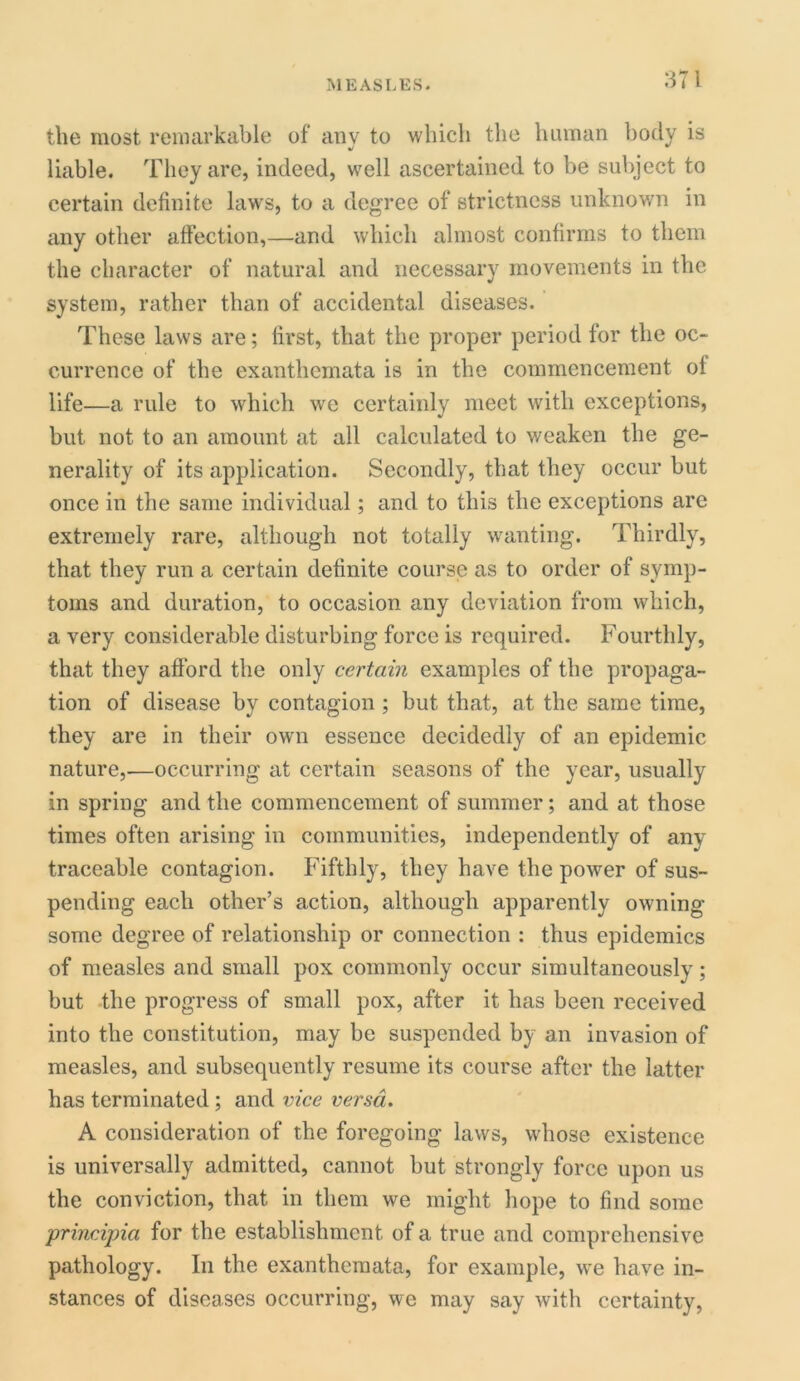 the most remarkable of any to which the human body is liable. They are, indeed, well ascertained to be subject to certain definite laws, to a degree of strictness unknown in any other affection,—and which almost confirms to them the character of natural and necessary movements in the system, rather than of accidental diseases. These laws are; first, that the proper period for the oc- currence of the exanthemata is in the commencement of life—a rule to which we certainly meet with exceptions, but not to an amount at all calculated to weaken the ge- nerality of its application. Secondly, that they occur but once in the same individual; and to this the exceptions are extremely rare, although not totally wanting. Thirdly, that they run a certain definite course as to order of symp- toms and duration, to occasion any deviation from which, a very considerable disturbing force is required. Fourthly, that they afford the only certain examples of the propaga- tion of disease by contagion ; but that, at the same time, they are in their own essence decidedly of an epidemic nature,—occurring at certain seasons of the year, usually in spring and the commencement of summer; and at those times often arising in communities, independently of any traceable contagion. Fifthly, they have the power of sus- pending each other’s action, although apparently owning some degree of relationship or connection : thus epidemics of measles and small pox commonly occur simultaneously; but the progress of small pox, after it has been received into the constitution, may be suspended by an invasion of measles, and subsequently resume its course after the latter has terminated ; and vice versa. A consideration of the foregoing laws, whose existence is universally admitted, cannot but strongly force upon us the conviction, that in them we might hope to find some prineijna for the establishment of a true and comprehensive pathology. In the exanthemata, for example, we have in- stances of diseases occurring, we may say with certainty,