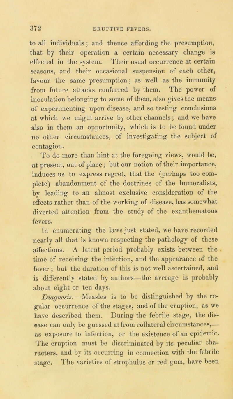 to all individuals ; and thence affording the presumption, that by their operation a certain necessary change is effected in the system. Their usual occurrence at certain seasons, and their occasional suspension of each other, favour the same presumption; as well as the immunity from future attacks conferred by them. The power of inoculation belonging to some of them, also gives the means of experimenting upon disease, and so testing conclusions at which we might arrive by other channels; and we have also in them an opportunity, which is to be found under no other circumstances, of investigating the subject of contagion. To do more than hint at the foregoing views, would be, at present, out of place; but our notion of their importance, induces us to express regret, that the (perhaps too com- plete) abandonment of the doctrines of the humoralists, by leading to an almost exclusive consideration of the effects rather than of the working of disease, has somewhat diverted attention from the study of the exanthematous fevers. In enumerating the laws just stated, we have recorded nearly all that is known respecting the pathology of these affections. A latent period probably exists between the time of receiving the infection, and the appearance of the fever ; but the duration of this is not well ascertained, and is differently stated by authors—the average is probably about eight or ten days. Diagnosis. — Measles is to be distinguished by the re- gular occurrence of the stages, and of the eruption, as we have described them. During the febrile stage, the dis- ease can only be guessed at from collateral circumstances,— as exposure to infection, or the existence of an epidemic. The eruption must be discriminated by its peculiar cha- racters, and by its occurring in connection with the febrile stage. The varieties of strophulus or red gum, have been