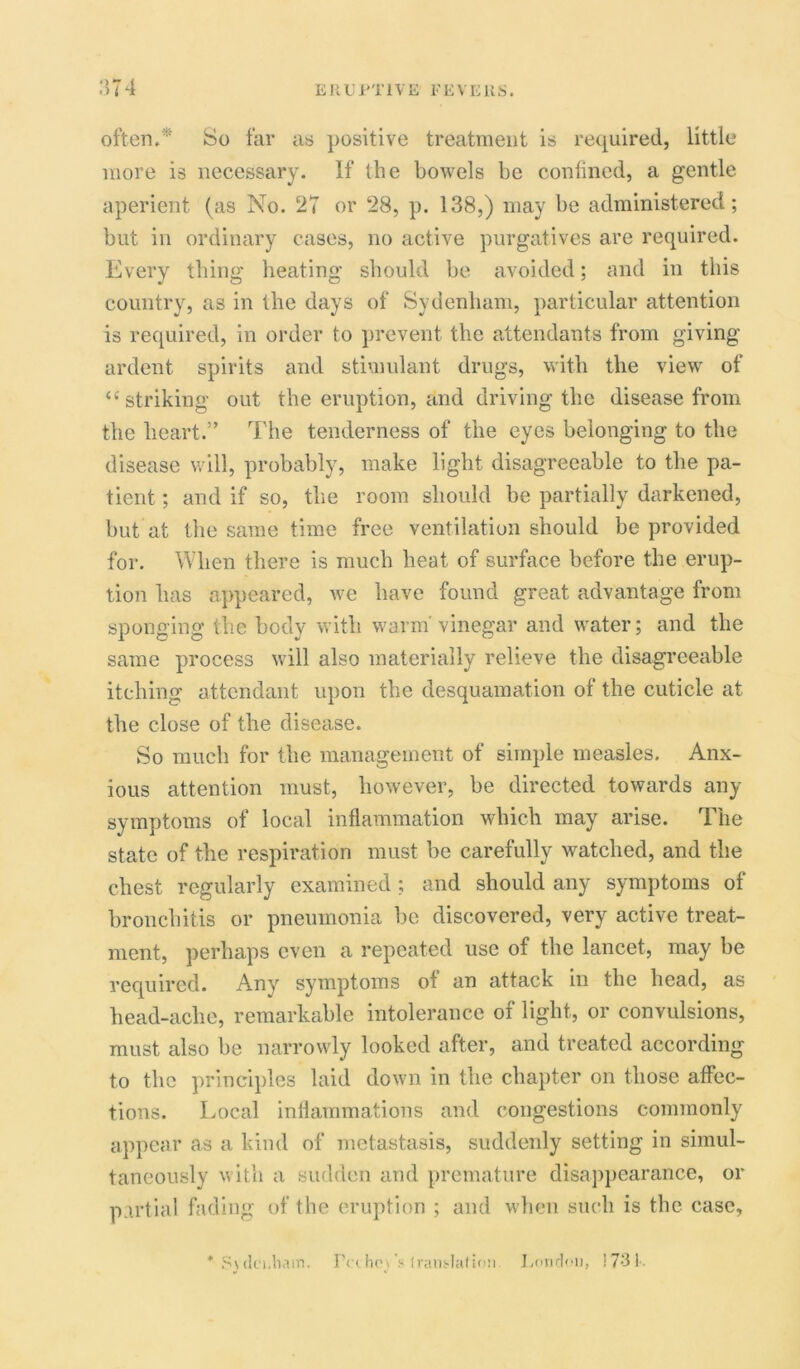 often/' So far as positive treatment is required, little more is necessary. If the bowels be confined, a gentle aperient (as No. 27 or 28, p. 138,) may be administered; but in ordinary cases, no active purgatives are required. Every thing heating should be avoided; and in this country, as in the days of Sydenham, particular attention is required, in order to prevent the attendants from giving ardent spirits and stimulant drugs, with the view of “striking out the eruption, and driving the disease from the heart.” The tenderness of the eyes belonging to the disease will, probably, make light disagreeable to the pa- tient ; and if so, the room should be partially darkened, but at the same time free ventilation should be provided for. When there is much heat of surface before the erup- tion has appeared, we have found great advantage from sponging the body with warm-vinegar and water; and the same process will also materially relieve the disagreeable itching attendant upon the desquamation of the cuticle at the close of the disease. So much for the management of simple measles. Anx- ious attention must, however, be directed towards any symptoms of local inflammation which may arise. The state of the respiration must be carefully watched, and the chest regularly examined; and should any symptoms of bronchitis or pneumonia be discovered, very active treat- ment, perhaps even a repeated use of the lancet, may be required. Any symptoms of an attack in the head, as head-ache, remarkable intolerance of light, or convulsions, must also be narrowly looked after, and treated according to the principles laid down in the chapter on those affec- tions. Local inflammations and congestions commonly appear as a kind of metastasis, suddenly setting in simul- taneously with a sudden and premature disappearance, or partial fading of the eruption ; and when such is the case, * S\dci.ham. Pcthe\ s iransdaf ion London, 173 L