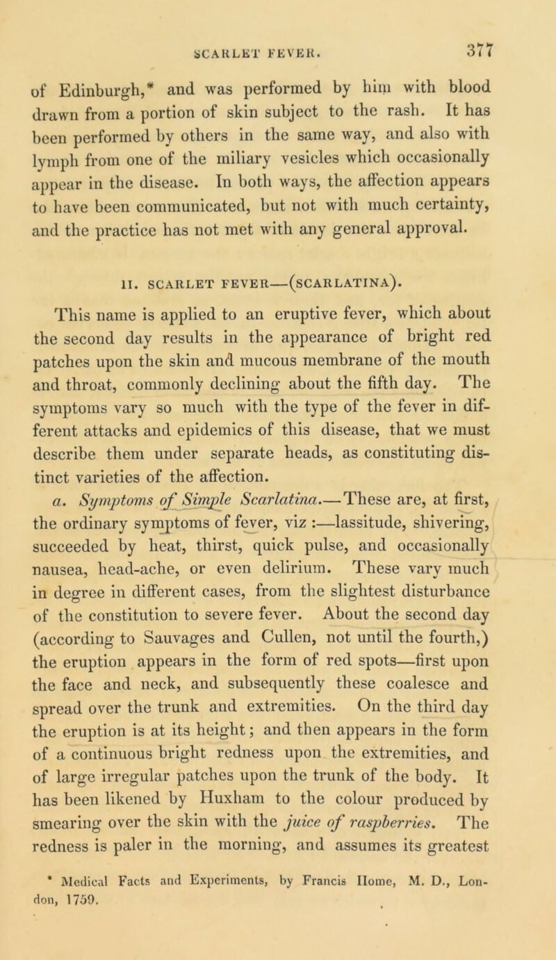 of Edinburgh/ and was performed by him with blood drawn from a portion of skin subject to the rash. It has been performed by others in the same way, and also with lymph from one of the miliary vesicles which occasionally appear in the disease. In both ways, the affection appears to have been communicated, but not with much certainty, and the practice has not met with any general approval. II. SCARLET FEVER (SCARLATINA). This name is applied to an eruptive fever, which about the second day results in the appearance of bright red patches upon the skin and mucous membrane of the mouth and throat, commonly declining about the fifth day. The symptoms vary so much with the type of the fever in dif- ferent attacks and epidemics of this disease, that we must describe them under separate heads, as constituting dis- tinct varieties of the affection. a. Symptoms of Simple Scarlatina—These are, at first, the ordinary symptoms of fever, viz :—lassitude, shivering, succeeded by heat, thirst, quick pulse, and occasionally nausea, hcad-ache, or even delirium. These vary much in degree in different cases, from the slightest disturbance of the constitution to severe fever. About the second day (according to Sauvages and Cullen, not until the fourth,) the eruption appears in the form of red spots—first upon the face and neck, and subsequently these coalesce and spread over the trunk and extremities. On the third day the eruption is at its height; and then appears in the form of a continuous bright redness upon the extremities, and of large irregular patches upon the trunk of the body. It has been likened by Huxliam to the colour produced by smearing over the skin with the juice of raspberries. The redness is paler in the morning, and assumes its greatest * Medical Facts and Experiments, by Francis Home, M. D., Lon- don, 1759.