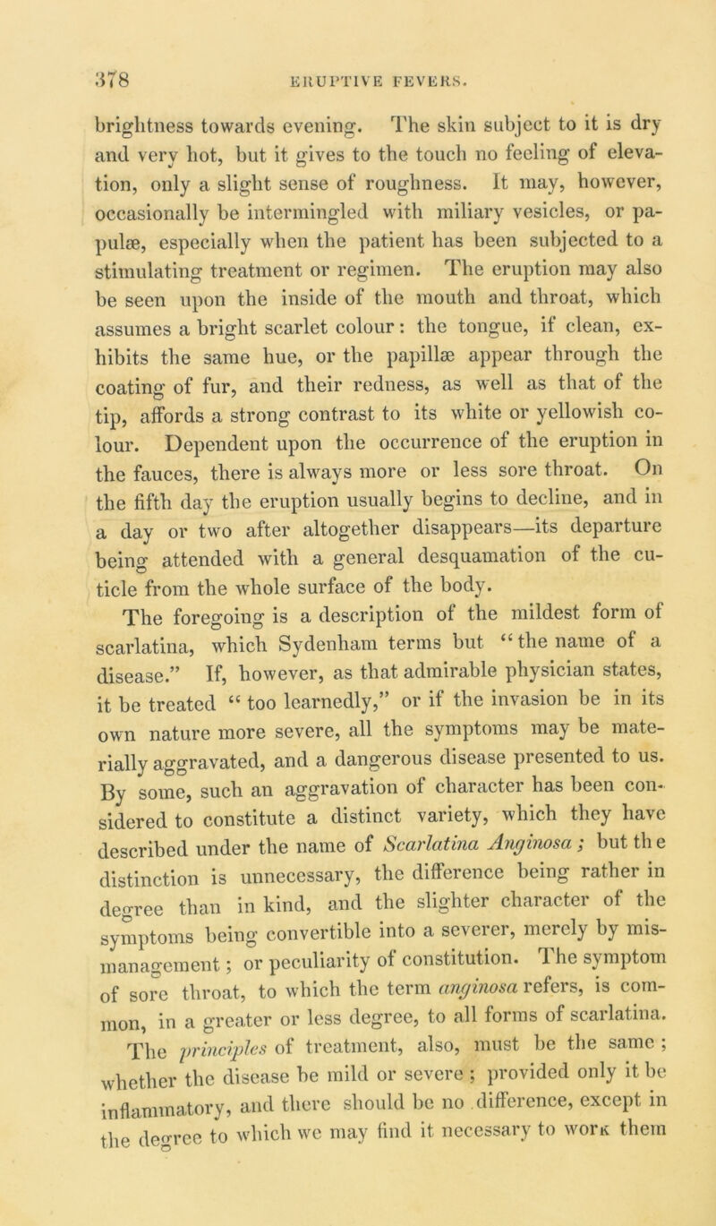 brightness towards evening. The skin subject to it is dry and very hot, but it gives to the touch no feeling of eleva- tion, only a slight sense of roughness. It may, however, occasionally be intermingled with miliary vesicles, or pa- pulse, especially when the patient has been subjected to a stimulating treatment or regimen. The eruption may also be seen upon the inside of the mouth and throat, which assumes a bright scarlet colour: the tongue, if clean, ex- hibits the same hue, or the papillae appear through the coating of fur, and their redness, as well as that of the tip, affords a strong contrast to its white or yellowish co- lour. Dependent upon the occurrence of the eruption in the fauces, there is always more or less sore throat. On the fifth day the eruption usually begins to decline, and in a day or two after altogether disappears—its departure being attended with a general desquamation of the cu- ticle from the whole surface of the body. The foregoing is a description of the mildest form of scarlatina, which Sydenham terms but <c the name of a disease.” If, however, as that admirable physician states, it be treated “ too learnedly,” or if the invasion be in its own nature more severe, all the symptoms may be mate- rially aggravated, and a dangerous disease presented to us. By some, such an aggravation of character has been con- sidered to constitute a distinct variety, which they have described under the name of Scarlatina Anginosa ; but th e distinction is unnecessary, the difference being rather in degree than in kind, and the slighter character of the symptoms being convertible into a severer, merely by mis- management 5 or peculiarity of constitution. 1 he symptom of sore throat, to which the term anginosa refers, is com- mon, in a greater or less degree, to all forms of scarlatina. The principles of treatment, also, must be the same ; whether the disease he mild or severe ; provided only it be inflammatory, and there should be no difference, except in the decree to which we may find it necessary to worn them