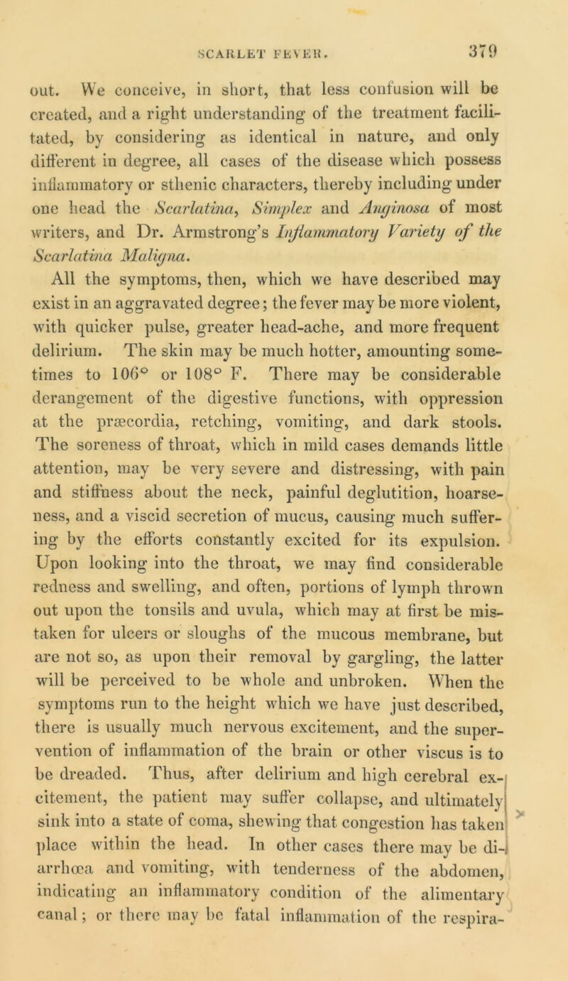 out. We conceive, in short, that less confusion will be created, and a right understanding of the treatment facili- tated, by considering as identical in nature, and only different in degree, all cases of the disease which possess inflammatory or sthenic characters, thereby including under one head the Scarlatina, Simplex and Anginosa of most writers, and Dr. Armstrong’s Inflammatory Variety of the Scarlatina Maligna. All the symptoms, then, which we have described may exist in an aggravated degree; the fever may be more violent, with quicker pulse, greater head-ache, and more frequent delirium. The skin may be much hotter, amounting some- times to 10G° or 108° F. There may be considerable derangement of the digestive functions, with oppression at the prsecordia, retching, vomiting, and dark stools. The soreness of throat, which in mild cases demands little attention, may be very severe and distressing, with pain and stiffness about the neck, painful deglutition, hoarse- ness, and a viscid secretion of mucus, causing much suffer- ing by the efforts constantly excited for its expulsion. Upon looking into the throat, we may find considerable redness and swelling, and often, portions of lymph thrown out upon the tonsils and uvula, which may at first be mis- taken for ulcers or sloughs of the mucous membrane, but are not so, as upon their removal by gargling, the latter will be perceived to be whole and unbroken. When the symptoms run to the height which we have just described, there is usually much nervous excitement, and the super- vention of inflammation of the brain or other viscus is to be dreaded. Thus, after delirium and high cerebral ex- citement, the patient may suffer collapse, and ultimately sink into a state of coma, shewing that congestion has taken place within the head. In other cases there may be di- arrhoea and vomiting, with tenderness of the abdomen, indicating an inflammatory condition of the alimentary canal; or there may be fatal inflammation of the respira-