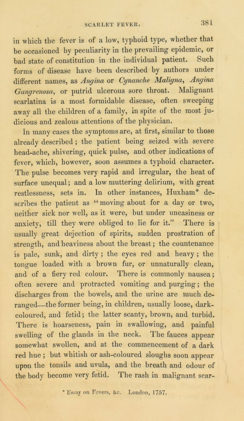 in which the fever is of a low, typhoid type, whether that be occasioned by peculiarity in the prevailing epidemic, or bad state of constitution in the individual patient. Such forms of disease have been described by authors under different names, as Angina or Cynanche Maligna, Angina Gangrenosa, or putrid ulcerous sore throat. Malignant scarlatina is a most formidable disease, often sweeping away all the children of a family, in spite of the most ju- dicious and zealous attentions of the physician. In many cases the symptoms are, at first, similar to those already described ; the patient being seized with severe head-ache, shivering, quick pulse, and other indications of fever, which, however, soon assumes a typhoid character. The pulse becomes very rapid and irregular, the heat of surface unequal; and a low muttering delirium, with great restlessness, sets in. In other instances, Huxham* de- scribes the patient as “ moving about for a day or two, neither sick nor well, as it were, but under uneasiness or anxiety, till they were obliged to lie for it.” There is usually great dejection of spirits, sudden prostration of strength, and heaviness about the breast; the countenance is pale, sunk, and dirty ; the eyes red and heavy ; the tongue loaded with a brown fur, or unnaturally clean, and of a fiery red colour. There is commonly nausea; often severe and protracted vomiting and purging; the discharges from the bowels, and the urine are much de- ranged—the former being, in children, usually loose, dark- coloured, and fetid; the latter scanty, brown, and turbid. There is hoarseness, pain in swallowing, and painful swelling of the glands in the neck. The fauces appear somewhat swollen, and at the commencement of a dark red hue ; but whitish or ash-coloured sloughs soon appear upon the tonsils and uvula, and the breath and odour of the body become very fetid. The rash in malignant scar- * Kssay on Fevers, &c. London, 1757.