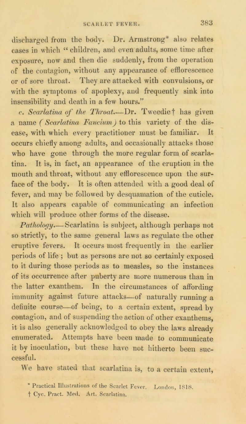 discharged from the body. Dr. Armstrong* also relates cases in which “ children, and even adults, some time after exposure, now and then die suddenly, from the operation of the contagion, without any appearance of efflorescence or of sore throat. They are attacked with convulsions, or with the symptoms of apoplexy, and frequently sink into insensibility and death in a few hours.” c. Scarlatina of the Throat.—Dr. Tweedic f has given a name (Scarlatina Faucium) to this variety of the dis- ease, with which every practitioner must be familiar. It occurs chiefly among adults, and occasionally attacks those who have gone through the more regular form of scarla- tina. It is, in fact, an appearance of the eruption in the mouth and throat, without any efflorescence upon the sur- face of the body. It is often attended with a good deal of fever, and may be followed by desquamation of the cuticle. It also appears capable of communicating an infection which will produce other forms of the disease. Pathology—Scarlatina is subject, although perhaps not so strictly, to the same general laws as regulate the other eruptive fevers. It occurs most frequently in the earlier periods of life ; but as persons are not so certainly exposed to it during those periods as to measles, so the instances of its occurrence after puberty are more numerous than in the latter exanthem. In the circumstances of affording immunity against future attacks—of naturally running a definite course—of being, to a certain extent, spread by contagion, and of suspending the action of other exanthems, it is also generally acknowledged to obey the laws already enumerated. Attempts have been made to communicate it by inoculation, but these have not hitherto been suc- cessful. We have stated that scarlatina is, to a certain extent, * Practical Illustrations of the Scarlet Fever. London, 1818. t Cyc. Pract. Med. Art. Scarlatina.
