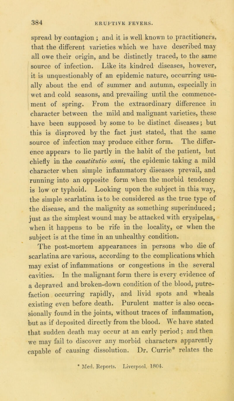 spread by contagion ; and it is well known to practitioners, that the different varieties which we have described may all owe their origin, and he distinctly traced, to the same source of infection. Like its kindred diseases, however, it is unquestionably of an epidemic nature, occurring usu- ally about the end of summer and autumn, especially in wet and cold seasons, and prevailing until the commence- ment of spring. From the extraordinary difference in character between the mild and malignant varieties, these have been supposed by some to be distinct diseases; but this is disproved by the fact just stated, that the same source of infection may produce either form. The differ- ence appears to lie partly in the habit of the patient, but chiefly in the constitutio anni, the epidemic taking a mild character when simple inflammatory diseases prevail, and running into an opposite form when the morbid tendency is low or typhoid. Looking upon the subject in this way, the simple scarlatina is to be considered as the true type of the disease, and the malignity as something superinduced; just as the simplest wound may be attacked with erysipelas, when it happens to be rife in the locality, or when the subject is at the time in an unhealthy condition. The post-mortem appearances in persons who die of scarlatina are various, according to the complications which may exist of inflammations or congestions in the several cavities. In the malignant form there is every evidence of a depraved and broken-down condition of the blood, putre- faction occurring rapidly, and livid spots and wheals existing even before death. Purulent matter is also occa- sionally found in the joints, without traces of inflammation, but as if deposited directly from the blood. We have stated that sudden death may occur at an early period; and then we may fail to discover any morbid characters apparently capable of causing dissolution. Dr. Currie* relates the * Med. Reports, Liverpool, 1804.