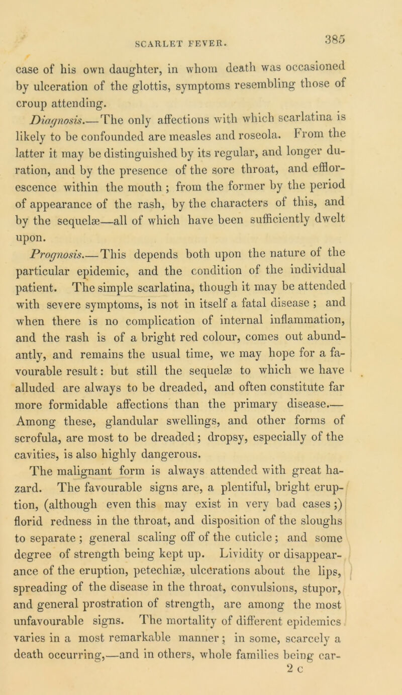 case of his own daughter, in whom death was occasioned by ulceration of the glottis, symptoms resembling those of croup attending. Diagnosis The only affections with which scarlatina is likely to be confounded are measles and roseola, h rom the latter it may be distinguished by its regular, and longer du- ration, and by the presence of the sore throat, and efflor- escence within the mouth ; from the former by the period of appearance of the rash, by the characters ol this, and by the sequelae—all of which have been sufficiently dwelt upon. Prognosis This depends both upon the nature of the particular epidemic, and the condition of the individual patient. The simple scarlatina, though it may be attended with severe symptoms, is not in itself a fatal disease ; and when there is no complication of internal inflammation, and the rash is of a bright red colour, comes out abund- antly, and remains the usual time, we may hope for a fa- vourable result: but still the sequelae to which we have alluded are always to be dreaded, and often constitute far more formidable affections than the primary disease.— Among these, glandular swellings, and other forms of scrofula, are most to be dreaded; dropsy, especially of the cavities, is also highly dangerous. The malignant form is always attended with great ha- zard. The favourable signs are, a plentiful, bright erup- tion, (although even this may exist in very bad cases;) florid redness in the throat, and disposition of the sloughs to separate ; general scaling off of the cuticle ; and some degree of strength being kept up. Lividity or disappear- ance of the eruption, petechise, ulcerations about the lips, spreading of the disease in the throat, convulsions, stupor, and general prostration of strength, are among the most unfavourable signs. The mortality of different epidemics varies in a most remarkable manner; in some, scarcely a death occurring,—and in others, whole families being car- 2 c