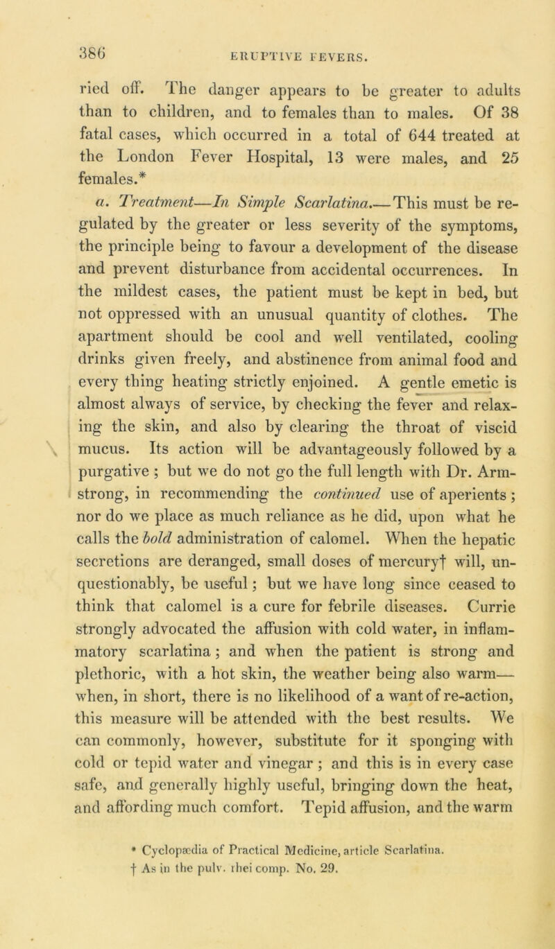 ried off. The danger appears to be greater to adults than to children, and to females than to males. Of 38 fatal cases, which occurred in a total of 644 treated at the London Fever Hospital, 13 were males, and 25 females.* a. Treatment—In Simple Scarlatina.—This must be re- gulated by the greater or less severity of the symptoms, the principle being to favour a development of the disease and prevent disturbance from accidental occurrences. In the mildest cases, the patient must be kept in bed, but not oppressed with an unusual quantity of clothes. The apartment should be cool and well ventilated, cooling drinks given freely, and abstinence from animal food and every thing heating strictly enjoined. A gentle emetic is almost always of service, by checking the fever and relax- ing the skin, and also by clearing the throat of viscid mucus. Its action will be advantageously followed by a purgative ; but we do not go the full length with Dr. Arm- strong, in recommending the continued use of aperients ; nor do we place as much reliance as he did, upon what he calls the bold administration of calomel. When the hepatic secretions are deranged, small doses of mercuryf will, un- questionably, be useful; but we have long since ceased to think that calomel is a cure for febrile diseases. Currie strongly advocated the affusion with cold water, in inflam- matory scarlatina; and when the patient is strong and plethoric, with a hot skin, the weather being also warm— when, in short, there is no likelihood of a want of re-action, this measure will be attended with the best results. We can commonly, however, substitute for it sponging with cold or tepid w^ater and vinegar; and this is in every case safe, and generally highly useful, bringing down the heat, and affording much comfort. Tepid affusion, and the w'arm * Cyclopaedia of Practical Medicine, article Scarlatina. | As in the pulv. rhei comp. No. 29.