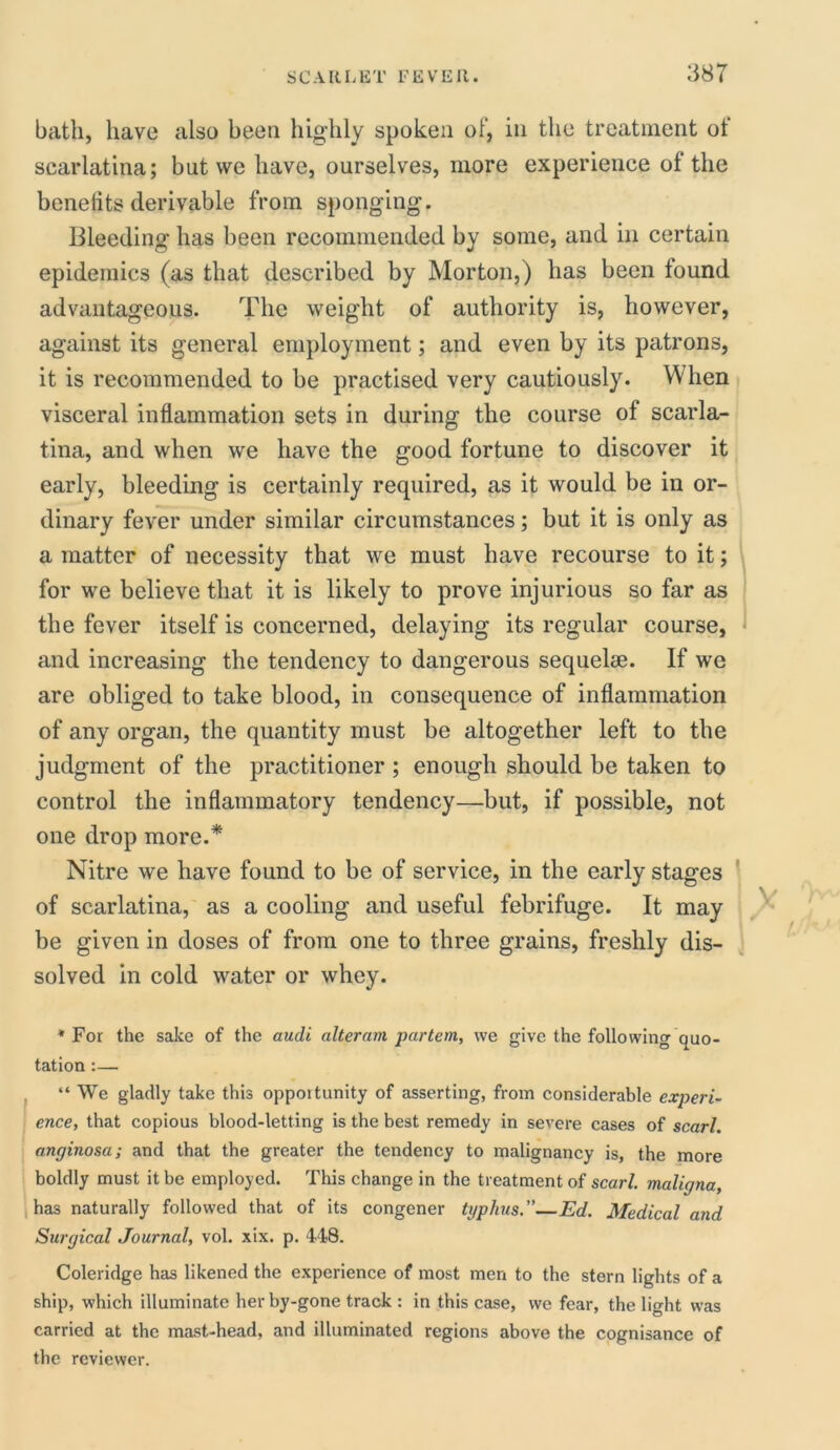 bath, have also been highly spoken of, in the treatment of scarlatina; but we have, ourselves, more experience of the benefits derivable from sponging. Bleeding has been recommended by some, and in certain epidemics (as that described by Morton,) has been found advantageous. The weight of authority is, however, against its general employment; and even by its patrons, it is recommended to be practised very cautiously. When visceral inflammation sets in during the course of scarla- tina, and when we have the good fortune to discover it early, bleeding is certainly required, as it would be in or- dinary fever under similar circumstances; but it is only as a matter of necessity that we must have recourse to it; for we believe that it is likely to prove injurious so far as the fever itself is concerned, delaying its regular course, and increasing the tendency to dangerous sequelae. If we are obliged to take blood, in consequence of inflammation of any organ, the quantity must be altogether left to the judgment of the practitioner ; enough should be taken to control the inflammatory tendency—but, if possible, not one drop more.* Nitre we have found to be of service, in the early stages of scarlatina, as a cooling and useful febrifuge. It may be given in doses of from one to three grains, freshly dis- solved in cold water or whey. * For the sake of the audi alteram partem, we give the following quo- tation :— “ We gladly take this opportunity of asserting, from considerable experi- ence, that copious blood-letting is the best remedy in severe cases of scarl. anginosa; and that the greater the tendency to malignancy is, the more boldly must it be employed. This change in the treatment of scarl. maligna, has naturally followed that of its congener typhus.”—Ed. Medical and Surgical Journal, vol. xix. p. 448. Coleridge has likened the experience of most men to the stern lights of a ship, which illuminate her by-gone track : in this case, we fear, the light was carried at the mast-head, and illuminated regions above the cognisance of the reviewer.
