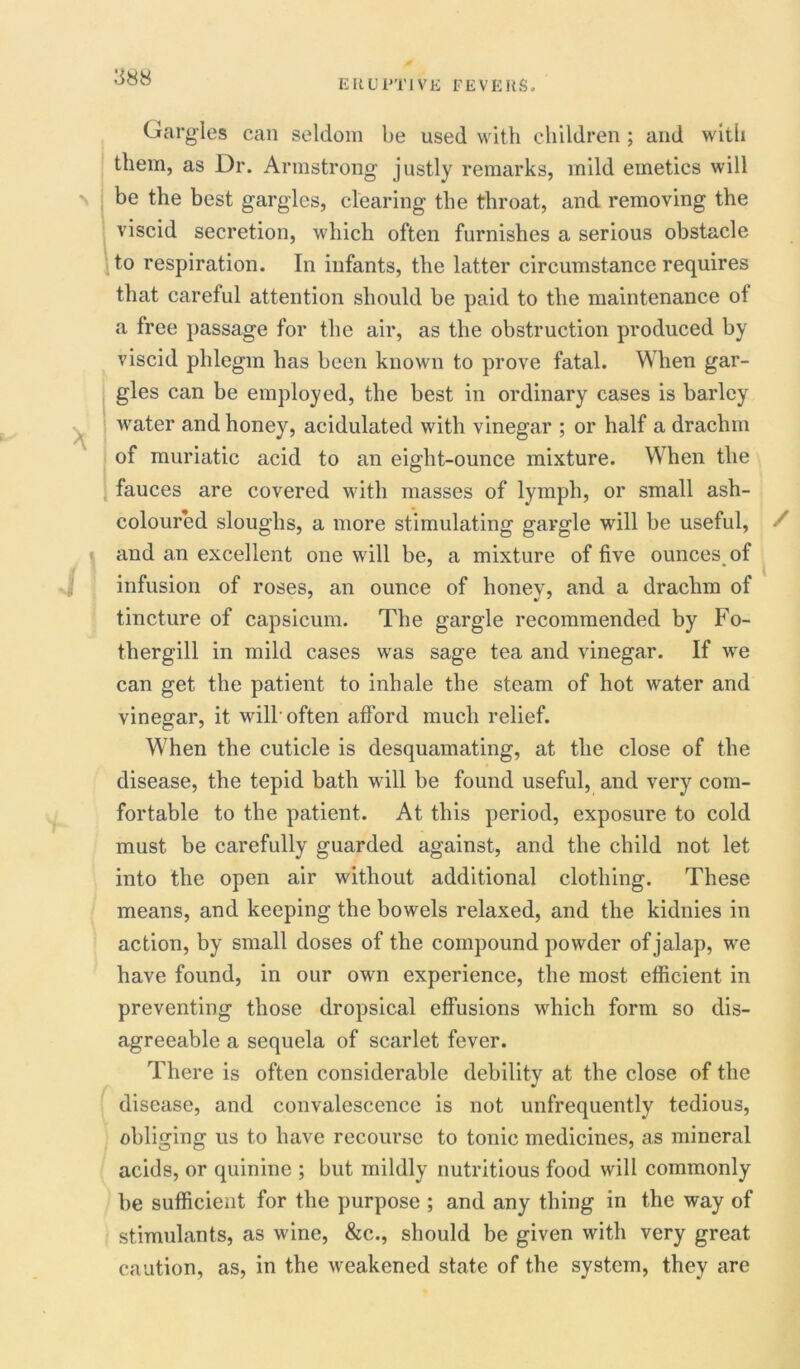 ERUPTIVE FEVERS. * l Gargles can seldom be used with children ; and with them, as Dr. Armstrong justly remarks, mild emetics will be the best gargles, clearing the throat, and removing the viscid secretion, which often furnishes a serious obstacle to respiration. In infants, the latter circumstance requires that careful attention should be paid to the maintenance of a free passage for the air, as the obstruction produced by viscid phlegm has been known to prove fatal. When gar- gles can be employed, the best in ordinary cases is barley water and honey, acidulated with vinegar ; or half a drachm of muriatic acid to an eight-ounce mixture. When the fauces are covered with masses of lymph, or small ash- coloured sloughs, a more stimulating gargle will be useful, and an excellent one will be, a mixture of five ounces of infusion of roses, an ounce of honey, and a drachm of tincture of capsicum. The gargle recommended by Fo- thergill in mild cases was sage tea and vinegar. If we can get the patient to inhale the steam of hot water and vinegar, it will'often afford much relief. When the cuticle is desquamating, at the close of the disease, the tepid bath will be found useful, and very com- fortable to the patient. At this period, exposure to cold must be carefully guarded against, and the child not let into the open air without additional clothing. These means, and keeping the bowels relaxed, and the kidnies in action, by small doses of the compound powder of jalap, we have found, in our own experience, the most efficient in preventing those dropsical effusions which form so dis- agreeable a sequela of scarlet fever. There is often considerable debility at the close of the disease, and convalescence is not unfrequently tedious, obliging us to have recourse to tonic medicines, as mineral acids, or quinine ; but mildly nutritious food will commonly be sufficient for the purpose ; and any thing in the way of stimulants, as wine, &c., should be given with very great caution, as, in the weakened state of the system, they are /