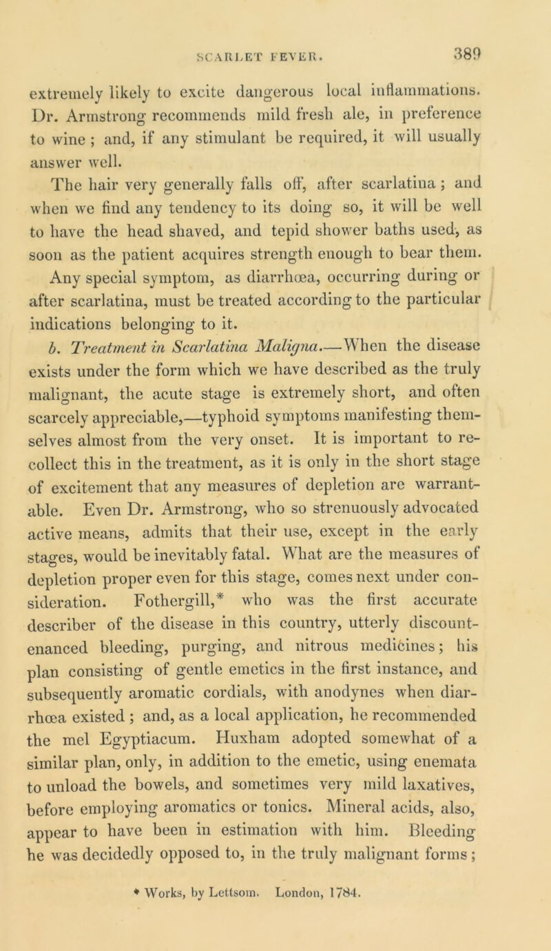 extremely likely to excite dangerous local inflammations. Dr. Armstrong recommends mild fresh ale, in preference to wine ; and, if any stimulant be required, it will usually answer well. The hair very generally falls off, after scarlatina; and when we find any tendency to its doing so, it will be well to have the head shaved, and tepid shower baths used, as soon as the patient acquires strength enough to bear them. Any special symptom, as diarrhoea, occurring during or after scarlatina, must be treated according to the particular indications belonging to it. b. Treatment in Scarlatina Maligna.—When the disease exists under the form which we have described as the truly malignant, the acute stage is extremely short, and often scarcely appreciable,—typhoid symptoms manifesting them- selves almost from the very onset. It is important to re- collect this in the treatment, as it is only in the short stage of excitement that any measures of depletion are warrant- able. Even Dr. Armstrong, who so strenuously advocated active means, admits that their use, except in the early stages, would be inevitably fatal. What are the measures of depletion proper even for this stage, comes next under con- sideration. Fothergill,* who was the first accurate describer of the disease in this country, utterly discount- enanced bleeding, purging, and nitrous medicines; his plan consisting of gentle emetics in the first instance, and subsequently aromatic cordials, with anodynes when diar- rhoea existed ; and, as a local application, he recommended the mel Egyptiacum. Huxham adopted somewhat of a similar plan, only, in addition to the emetic, using enemata to unload the bowels, and sometimes very mild laxatives, before employing aromatics or tonics. Mineral acids, also, appear to have been in estimation with him. Bleeding he was decidedly opposed to, in the truly malignant forms; * Works, by Lettsom. London, 1784.