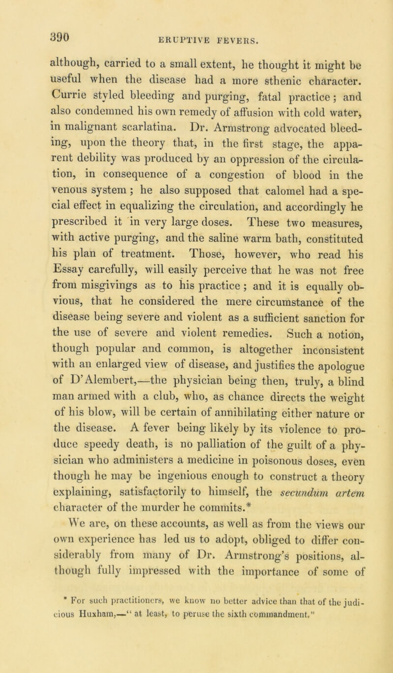 although, carried to a small extent, he thought it might be useful when the disease had a more sthenic character. Currie styled bleeding and purging, fatal practice; and also condemned his own remedy of affusion with cold water, in malignant scarlatina. Dr. Armstrong advocated bleed- ing, upon the theory that, in the first stage, the appa- rent debility was produced by an oppression of the circula- tion, in consequence of a congestion of blood in the venous system ; he also supposed that calomel had a spe- cial effect in equalizing the circulation, and accordingly he prescribed it in very large doses. These two measures, with active purging, and the saline warm bath, constituted his plan of treatment. Those, however, who read his Essay carefully, will easily perceive that he was not free from misgivings as to his practice; and it is equally ob- vious, that he considered the mere circumstance of the disease being severe and violent as a sufficient sanction for the use of severe and violent remedies. Such a notion, though popular and common, is altogether inconsistent with an enlarged view of disease, and justifies the apologue of D’Alembert,—the physician being then, truly, a blind man armed with a club, who, as chance directs the weight of his blow, will be certain of annihilating either nature or the disease. A fever being likely by its violence to pro- duce speedy death, is no palliation of the guilt of a phy- sician who administers a medicine in poisonous doses, even though he may be ingenious enough to construct a theory explaining, satisfactorily to himself, the secundum artem character of the murder he commits.* We are, on these accounts, as well as from the views our own experience has led us to adopt, obliged to differ con- siderably from many of Dr. Armstrong’s positions, al- though fully impressed with the importance of some of * For such practitioners, we know no better advice than that of the judi- cious Huxham,—“ at least, to peruse the sixth commandment,”