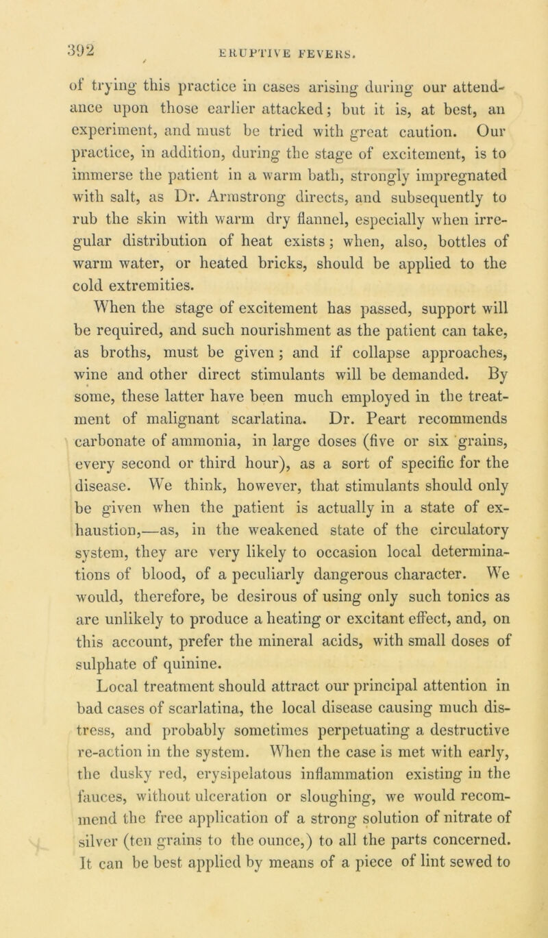 of trying this practice in cases arising during our attend- ance upon those earlier attacked; but it is, at best, an experiment, and must be tried with great caution. Our practice, in addition, during the stage of excitement, is to immerse the patient in a warm bath, strongly impregnated with salt, as Dr. Armstrong directs, and subsequently to rub the skin with warm dry flannel, especially when irre- gular distribution of heat exists; when, also, bottles of warm water, or heated bricks, should be applied to the cold extremities. When the stage of excitement has passed, support will be required, and such nourishment as the patient can take, as broths, must be given; and if collapse approaches, wine and other direct stimulants will be demanded. By some, these latter have been much employed in the treat- ment of malignant scarlatina. Dr. Peart recommends carbonate of ammonia, in large doses (five or six grains, every second or third hour), as a sort of specific for the disease. We think, however, that stimulants should only be given when the patient is actually in a state of ex- haustion,—as, in the weakened state of the circulatory system, they are very likely to occasion local determina- tions of blood, of a peculiarly dangerous character. We would, therefore, be desirous of using only such tonics as are unlikely to produce a heating or excitant effect, and, on this account, prefer the mineral acids, with small doses of sulphate of quinine. Local treatment should attract our principal attention in bad cases of scarlatina, the local disease causing much dis- tress, and probably sometimes perpetuating a destructive re-action in the system. When the case is met with early, the dusky red, erysipelatous inflammation existing in the fauces, without ulceration or sloughing, we wrould recom- mend the free application of a strong solution of nitrate of silver (ten grains to the ounce,) to all the parts concerned. It can be best applied by means of a piece of lint sewed to