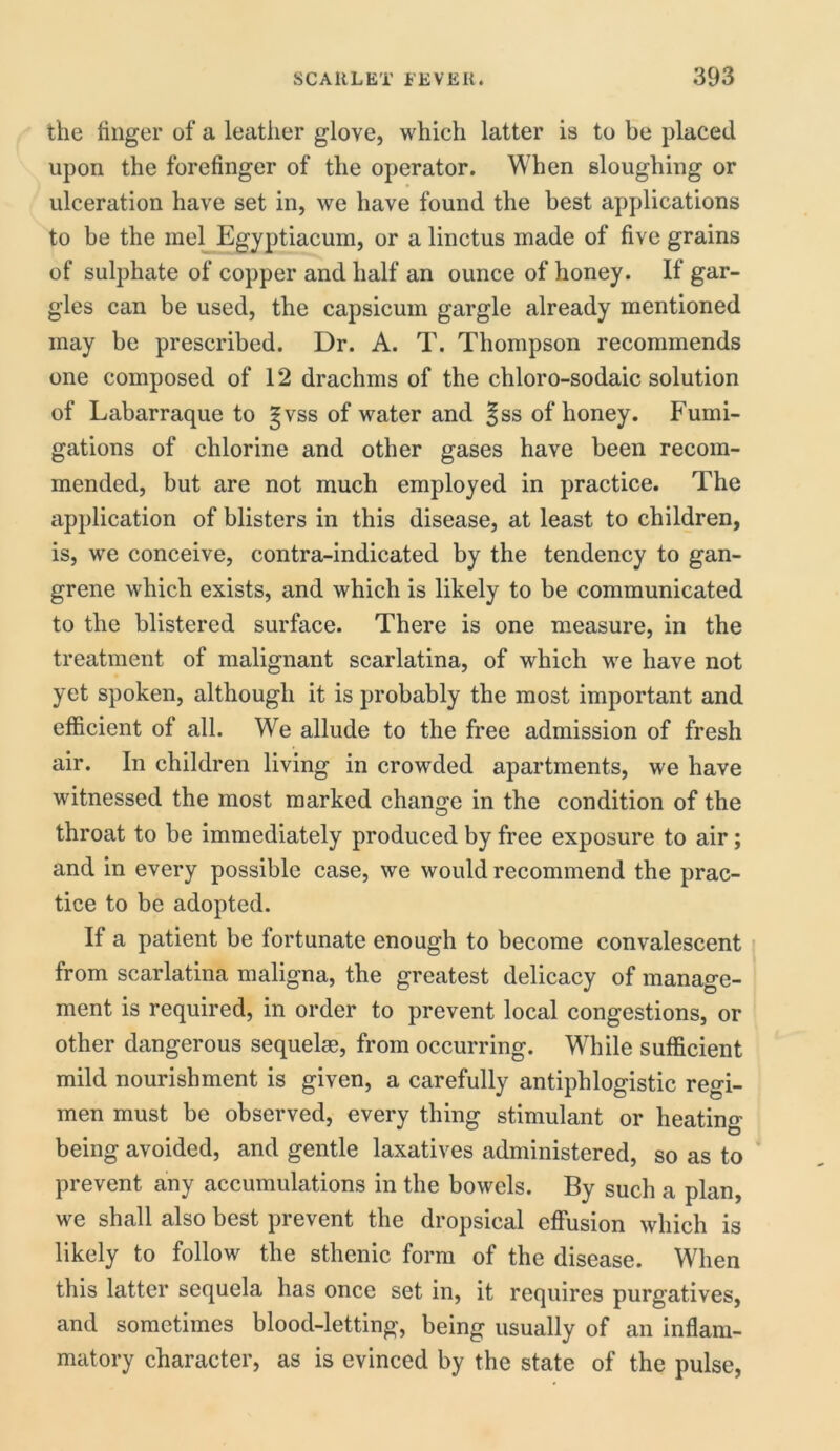 the finger of a leather glove, which latter is to be placed upon the forefinger of the operator. When sloughing or • ulceration have set in, we have found the best applications to be the mel Egyptiacuin, or a linctus made of five grains of sulphate of copper and half an ounce of honey. If gar- gles can be used, the capsicum gargle already mentioned may be prescribed. Dr. A. T. Thompson recommends one composed of 12 drachms of the chloro-sodaic solution of Labarraque to gvss of water and ^ss of honey. Fumi- gations of chlorine and other gases have been recom- mended, but are not much employed in practice. The application of blisters in this disease, at least to children, is, we conceive, contra-indicated by the tendency to gan- grene which exists, and which is likely to be communicated to the blistered surface. There is one measure, in the treatment of malignant scarlatina, of which we have not yet spoken, although it is probably the most important and efficient of all. We allude to the free admission of fresh air. In children living in crowded apartments, we have witnessed the most marked change in the condition of the throat to be immediately produced by free exposure to air; and in every possible case, we would recommend the prac- tice to be adopted. If a patient be fortunate enough to become convalescent from scarlatina maligna, the greatest delicacy of manage- ment is required, in order to prevent local congestions, or other dangerous sequelae, from occurring. While sufficient mild nourishment is given, a carefully antiphlogistic regi- men must be observed, every thing stimulant or heating being avoided, and gentle laxatives administered, so as to prevent any accumulations in the bowels. By such a plan, we shall also best prevent the dropsical effusion which is likely to follow the sthenic form of the disease. When this latter sequela has once set in, it requires purgatives, and sometimes blood-letting, being usually of an inflam- matory character, as is evinced by the state of the pulse,