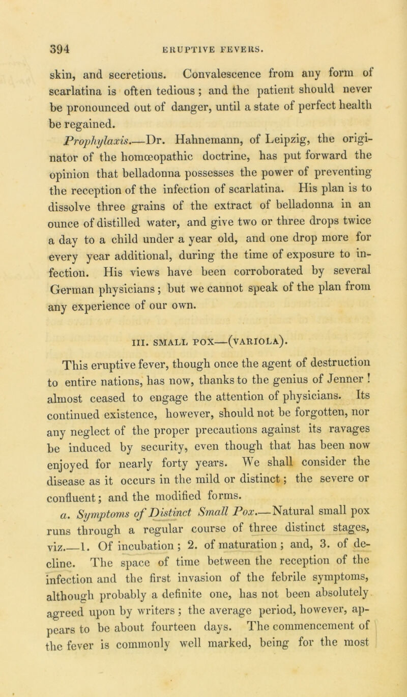 skin, and secretions. Convalescence from any form of scarlatina is often tedious ; and the patient should never be pronounced out of danger, until a state of perfect health be regained. Prophylaxis.—Dr. Hahnemann, of Leipzig, the origi- nator of the homoeopathic doctrine, has put forward the opinion that belladonna possesses the power of preventing the reception of the infection of scarlatina. His plan is to dissolve three grains of the extract of belladonna in an ounce of distilled water, and give two or three drops twice a day to a child under a year old, and one drop more for every year additional, during the time of exposure to in- fection. His views have been corroborated by several German physicians; but we cannot speak of the plan from any experience of our own. III. SMALL POX (VARIOLA). This eruptive fever, though once the agent of destruction to entire nations, has now, thanks to the genius of Jenner ! almost ceased to engage the attention of physicians. Its continued existence, however, should not be forgotten, nor any neglect of the proper precautions against its ravages be induced by security, even though that has been now enjoyed for nearly forty years. We shall consider the disease as it occurs in the mild or distinct; the severe or confluent; and the modified forms. a. Symptoms of Distinct Small Pox—Natural small pox runs through a regular course of three distinct stages, viz 1. Of incubation ; 2. of maturation ; and, 3. of de- cline. The space of time between the reception of the infection and the first invasion of the febrile symptoms, although probably a definite one, has not been absolutely agreed upon by writers ; the average period, however, ap- pears to be about fourteen days. The commencement of the fever is commonly well marked, being for the most