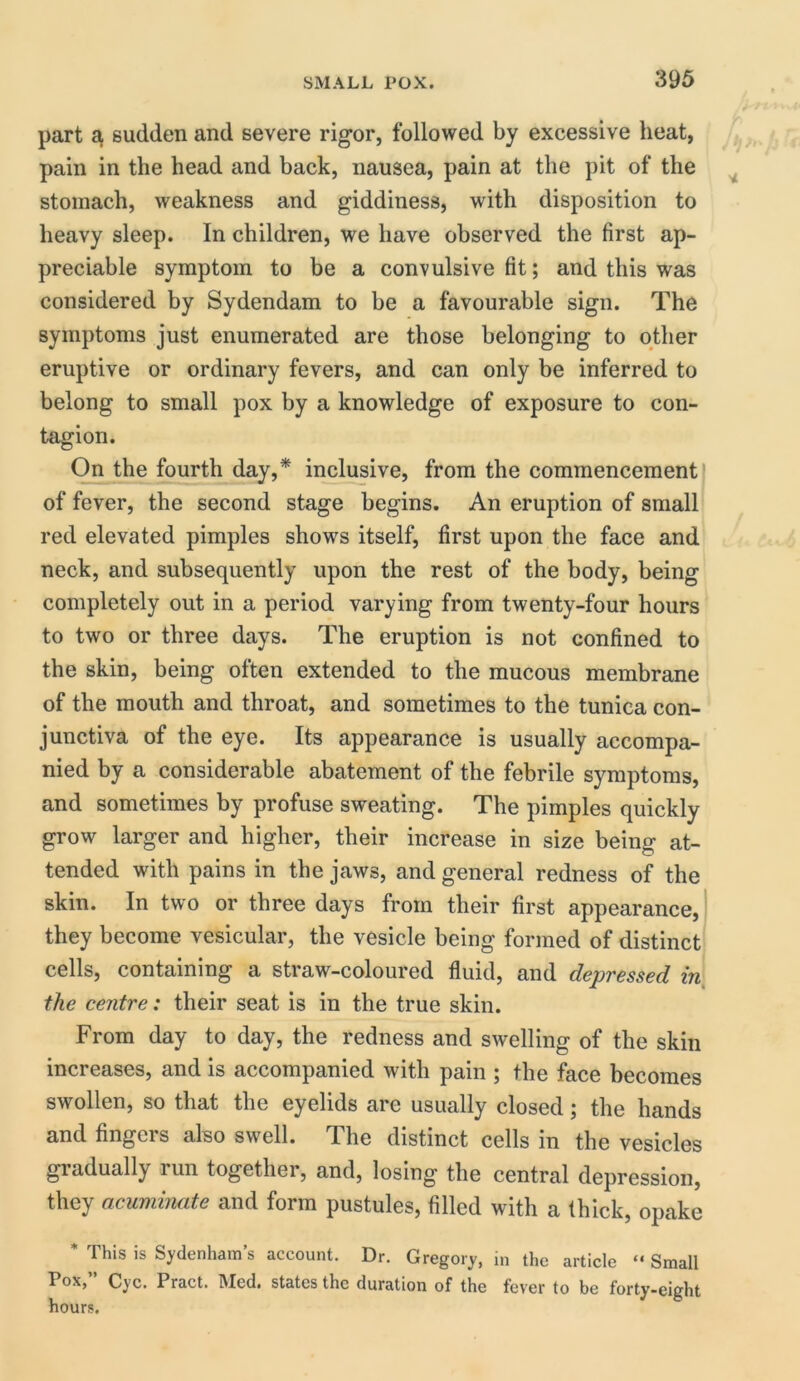 part a sudden and severe rigor, followed by excessive heat, pain in the head and back, nausea, pain at the pit of the stomach, weakness and giddiness, with disposition to heavy sleep. In children, we have observed the first ap- preciable symptom to be a convulsive fit; and this was considered by Sydendam to be a favourable sign. The symptoms just enumerated are those belonging to other eruptive or ordinary fevers, and can only be inferred to belong to small pox by a knowledge of exposure to con- tagion. On the fourth day,* inclusive, from the commencement of fever, the second stage begins. An eruption of small red elevated pimples shows itself, first upon the face and neck, and subsequently upon the rest of the body, being completely out in a period varying from twenty-four hours to two or three days. The eruption is not confined to the skin, being often extended to the mucous membrane of the mouth and throat, and sometimes to the tunica con- junctiva of the eye. Its appearance is usually accompa- nied by a considerable abatement of the febrile symptoms, and sometimes by profuse sweating. The pimples quickly grow larger and higher, their increase in size being at- tended with pains in the jaws, and general redness of the skin. In two or three days from their first appearance, they become vesicular, the vesicle being formed of distinct cells, containing a straw-coloured fluid, and depressed in the centre: their seat is in the true skin. From day to day, the redness and swelling of the skin increases, and is accompanied with pain ; the face becomes swollen, so that the eyelids are usually closed; the hands and fingers also swell. The distinct cells in the vesicles gradually run together, and, losing the central depression, they acuminate and form pustules, filled with a thick, opake * This is Sydenham’s account. Dr. Gregory, in the article “ Small Pox,” Cyc. Pract. Med. states the duration of the fever to be forty-eight hours.
