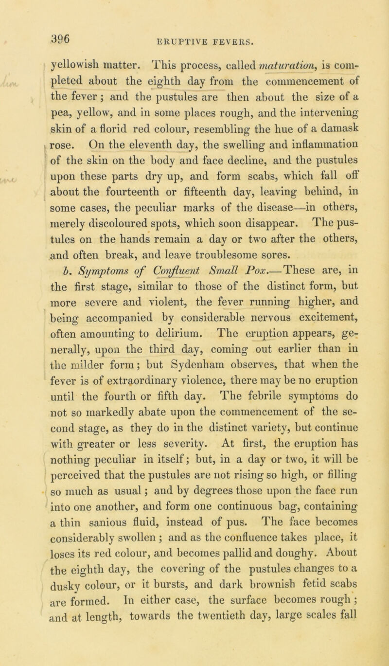 yellowish matter. This process, called maturation, is com- pleted about the eighth day from the commencement of the fever ; and the pustules are then about the size of a pea, yellow, and in some places rough, and the intervening skin of a florid red colour, resembling the hue of a damask rose. On the eleventh day, the swelling and inflammation of the skin on the body and face decline, and the pustules upon these parts dry up, and form scabs, which fall off about the fourteenth or fifteenth day, leaving behind, in some cases, the peculiar marks of the disease—in others, merely discoloured spots, which soon disappear. The pus- tules on the hands remain a day or two after the others, and often break, and leave troublesome sores. b. Symptoms of Confluent Small Pox.—These are, in the first stage, similar to those of the distinct form, but more severe and violent, the fever running higher, and being accompanied by considerable nervous excitement, often amounting to delirium. The eruption appears, ge- nerally, upon the third day, coming out earlier than in the milder form; but Sydenham observes, that when the fever is of extraordinary violence, there may be no eruption until the fourth or fifth day. The febrile symptoms do not so markedly abate upon the commencement of the se- cond stage, as they do in the distinct variety, but continue with greater or less severity. At first, the eruption has nothing peculiar in itself; but, in a day or two, it will be perceived that the pustules are not rising so high, or filling so much as usual; and by degrees those upon the face run into one another, and form one continuous bag, containing a thin sanious fluid, instead of pus. The face becomes considerably swollen ; and as the confluence takes place, it loses its red colour, and becomes pallid and doughy. About the eighth day, the covering of the pustules changes to a dusky colour, or it bursts, and dark brownish fetid scabs are formed. In either case, the surface becomes rough ; and at length, towards the twentieth day, large scales fall