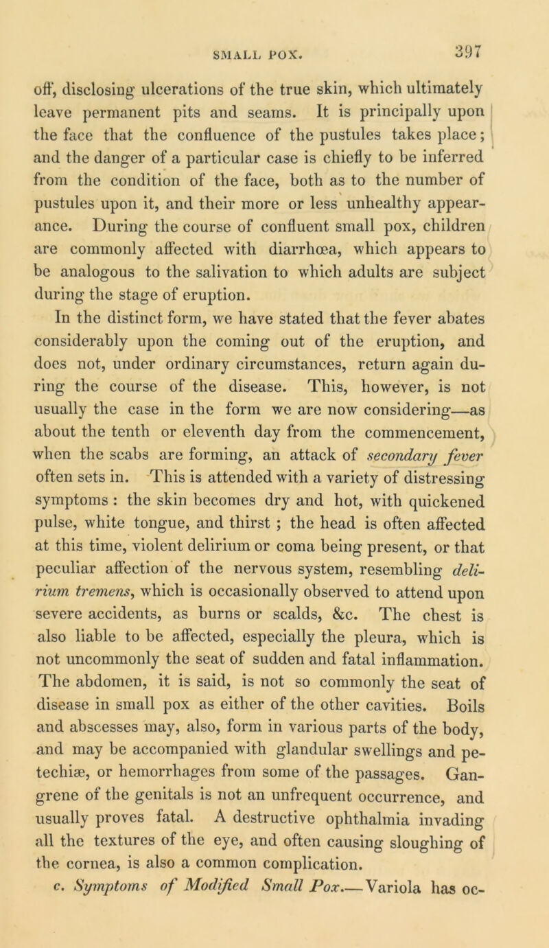 off, disclosing ulcerations of the true skin, which ultimately leave permanent pits and seams. It is principally upon the face that the confluence of the pustules takes place; and the danger of a particular case is chiefly to be inferred from the condition of the face, both as to the number of pustules upon it, and their more or less unhealthy appear- ance. During the course of confluent small pox, children are commonly affected with diarrhoea, which appears to be analogous to the salivation to which adults are subject during the stage of eruption. In the distinct form, we have stated that the fever abates considerably upon the coming out of the eruption, and does not, under ordinary circumstances, return again du- ring the course of the disease. This, however, is not usually the case in the form we are now considering—as about the tenth or eleventh day from the commencement, when the scabs are forming, an attack of secondary fever often sets in. This is attended with a variety of distressing symptoms : the skin becomes dry and hot, with quickened pulse, white tongue, and thirst ; the head is often affected at this time, violent delirium or coma being present, or that peculiar affection of the nervous system, resembling deli- rium tremens, which is occasionally observed to attend upon severe accidents, as burns or scalds, &c. The chest is also liable to be affected, especially the pleura, which is not uncommonly the seat of sudden and fatal inflammation. The abdomen, it is said, is not so commonly the seat of disease in small pox as either of the other cavities. Boils and abscesses may, also, form in various parts of the body, and may be accompanied with glandular swellings and pe- techise, or hemorrhages from some of the passages. Gan- grene of the genitals is not an unfrequent occurrence, and usually proves fatal. A destructive ophthalmia invading all the textures of the eye, and often causing sloughing of the cornea, is also a common complication. c. Symptoms of Modified Small Pox Variola has oc-