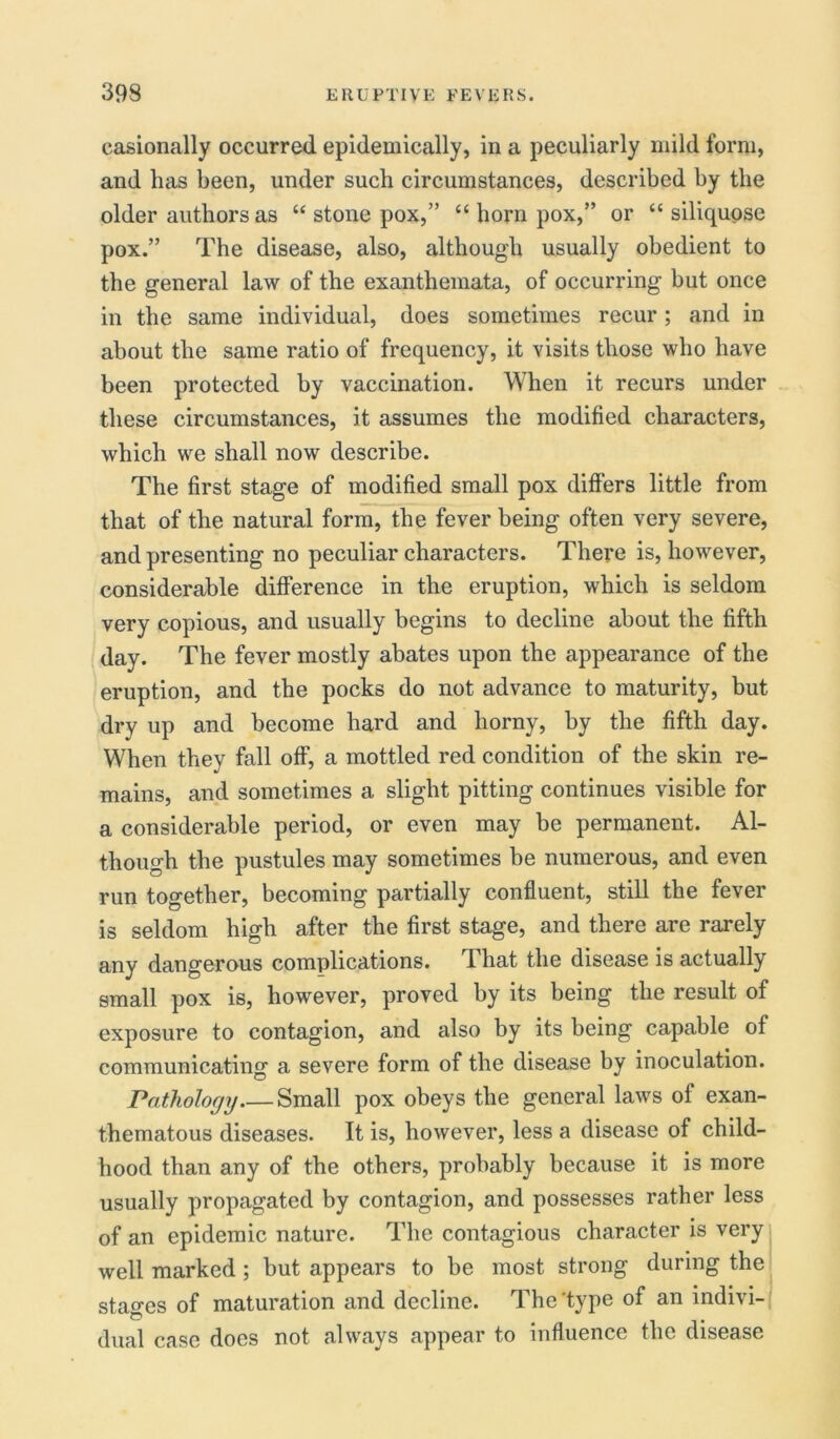 casionally occurred epidemically, in a peculiarly mild form, and has been, under such circumstances, described by the older authors as “ stone pox,” “ horn pox,” or “ siliquose pox.” The disease, also, although usually obedient to the general law of the exanthemata, of occurring hut once in the same individual, does sometimes recur; and in about the same ratio of frequency, it visits those who have been protected by vaccination. When it recurs under these circumstances, it assumes the modified characters, which we shall now describe. The first stage of modified small pox differs little from that of the natural form, the fever being often very severe, and presenting no peculiar characters. There is, however, considerable difference in the eruption, which is seldom very copious, and usually begins to decline about the fifth day. The fever mostly abates upon the appearance of the eruption, and the pocks do not advance to maturity, but dry up and become hard and horny, by the fifth day. When they fall off, a mottled red condition of the skin re- mains, and sometimes a slight pitting continues visible for a considerable period, or even may be permanent. Al- though the pustules may sometimes be numerous, and even run together, becoming partially confluent, still the fever is seldom high after the first stage, and there are rarely any dangerous complications. That the disease is actually small pox is, however, proved by its being the result of exposure to contagion, and also by its being capable of communicating a severe form of the disease by inoculation. Pathology.— Small pox obeys the general laws of exan- thematous diseases. It is, however, less a disease of child- hood than any of the others, probably because it is more usually propagated by contagion, and possesses rather less of an epidemic nature. The contagious character is very well marked ; but appears to be most strong during the stages of maturation and decline. The 'type of an indivi- dual case does not always appear to influence the disease