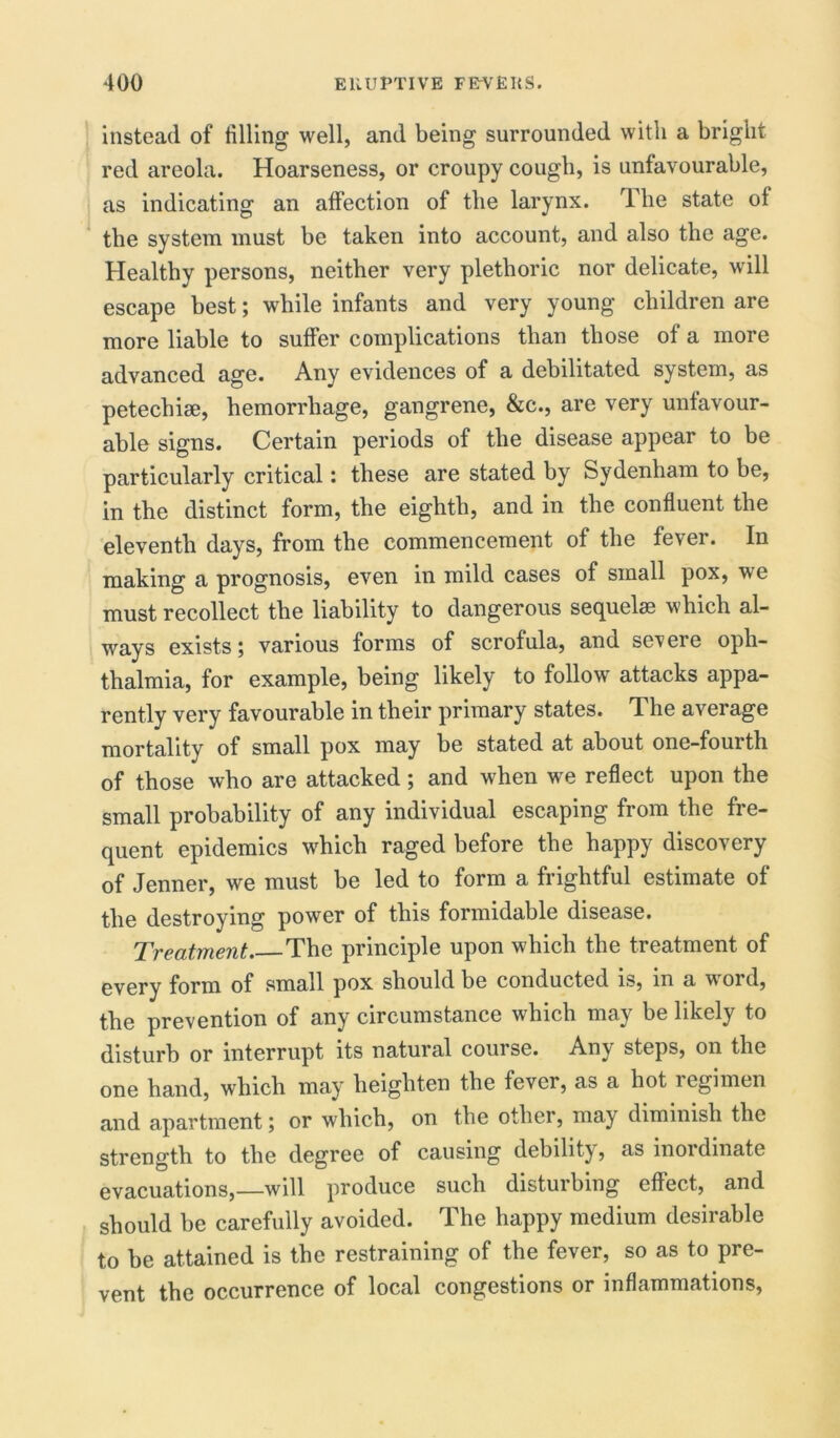 instead of filling well, and being surrounded with a bright red areola. Hoarseness, or croupy cough, is unfavourable, as indicating an affection of the larynx. The state of the system must be taken into account, and also the age. Healthy persons, neither very plethoric nor delicate, will escape best; while infants and very young children are more liable to suffer complications than those of a more advanced age. Any evidences of a debilitated system, as petechiae, hemorrhage, gangrene, &c., are very unfavour- able signs. Certain periods of the disease appear to be particularly critical: these are stated by Sydenham to be, in the distinct form, the eighth, and in the confluent the eleventh days, from the commencement of the fever. In making a prognosis, even in mild cases of small pox, we must recollect the liability to dangerous sequelae which al- ways exists 5 various forms of scrofula, and seveie oph- thalmia, for example, being likely to follow attacks appa- rently very favourable in their primary states. The average mortality of small pox may be stated at about one-fourth of those who are attacked; and when we reflect upon the small probability of any individual escaping from the fre- quent epidemics which raged before the happy discovery of Jenner, we must be led to form a frightful estimate of the destroying power of this formidable disease. Treatment The principle upon which the treatment of every form of small pox should be conducted is, in a word, the prevention of any circumstance which may be likely to disturb or interrupt its natural course. Any steps, on the one hand, which may heighten the fever, as a hot 1 egimen and apartment; or which, on the other, may diminish the strength to the degree of causing debility, as inordinate evacuations,—will produce such disturbing effect, and should be carefully avoided. The happy medium desirable to be attained is the restraining of the fever, so as to pre- vent the occurrence of local congestions or inflammations.
