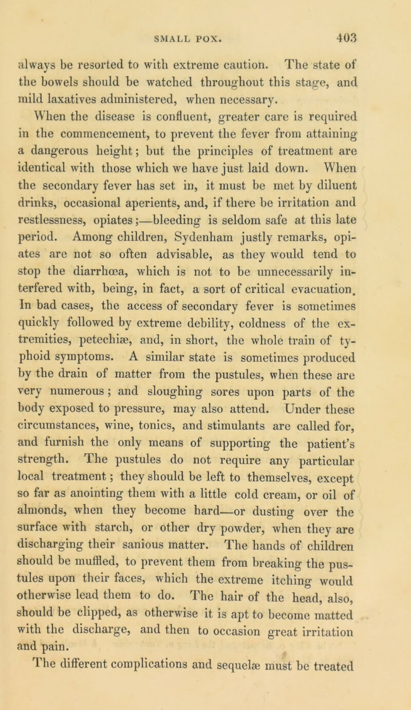 always be resorted to with extreme caution. The state of the bowels should be watched throughout this stage, and mild laxatives administered, when necessary. When the disease is confluent, greater care is required in the commencement, to prevent the fever from attaining a dangerous height; but the principles of treatment are identical with those which we have just laid down. When the secondary fever has set in, it must be met by diluent drinks, occasional aperients, and, if there be irritation and restlessness, opiates;—bleeding is seldom safe at this late period. Among children, Sydenham justly remarks, opi- ates are not so often advisable, as they would tend to stop the diarrhoea, which is not to be unnecessarily in- terfered with, being, in fact, a sort of critical evacuation. In bad cases, the access of secondary fever is sometimes quickly followed by extreme debility, coldness of the ex- tremities, petechise, and, in short, the whole train of ty- phoid symptoms. A similar state is sometimes produced by the drain of matter from the pustules, when these are very numerous ; and sloughing sores upon parts of the body exposed to pressure, may also attend. Under these circumstances, wine, tonics, and stimulants are called for, and furnish the only means of supporting the patient’s strength. The pustules do not require any particular local treatment; they should be left to themselves, except so far as anointing them with a little cold cream, or oil of almonds, when they become hard—or dusting over the surface with starch, or other dry powder, when they are discharging their sanious matter. The hands of children should be muffled, to prevent them from breaking the pus- tules upon their faces, which the extreme itching would otherwise lead them to do. The hair of the head, also, should be clipped, as otherwise it is apt to become matted with the discharge, and then to occasion great irritation and pain. The different complications and sequeke must be treated