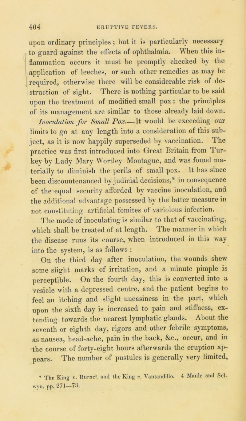 upon ordinary principles ; but it is particularly necessary to guard against the effects of ophthalmia. When this in- flammation occurs it must be promptly checked by the application of leeches, or such other remedies as may be required, otherwise there will he considerable risk of de- struction of sight. There is nothing particular to be said upon the treatment of modified small pox: the principles of its management are similar to those already laid down. Inoculation for Small Pox—It would be exceeding our limits to go at any length into a consideration of this sub- ject, as it is now happily superseded by vaccination. The practice was first introduced into Great Britain from Tur- key by Lady Mary Wortley Montague, and was found ma- terially to diminish the perils of small pox. It has since been discountenanced by judicial decisions,r in consequence of the equal security afforded by vaccine inoculation, and the additional advantage possessed by the latter measure in not constituting artificial fomites of variolous infection. The mode of inoculating is similar to that of vaccinating, which shall be treated of at length. The manner in which the disease runs its course, when introduced in this way into the system, is as follows : On the third day after inoculation, the wounds shew some slight marks of irritation, and a minute pimple is perceptible. On the fourth day, this is converted into a vesicle with a depressed centre, and the patient begins to feel an itching and slight uneasiness in the part, which upon the sixth day is increased to pain and stiffness, ex- tending towards the nearest lymphatic glands. About the seventh or eighth day, rigors and other febrile symptoms, as nausea, head-ache, pain in the back, &c., occur, and in the course of forty-eight hours afterwards the eruption ap- pears. The number of pustules is generally very limited, * Tlie King v. Burnet, and the King v. Vantandillo. 4- Maule and Sel- wyn, pp. 271—73.