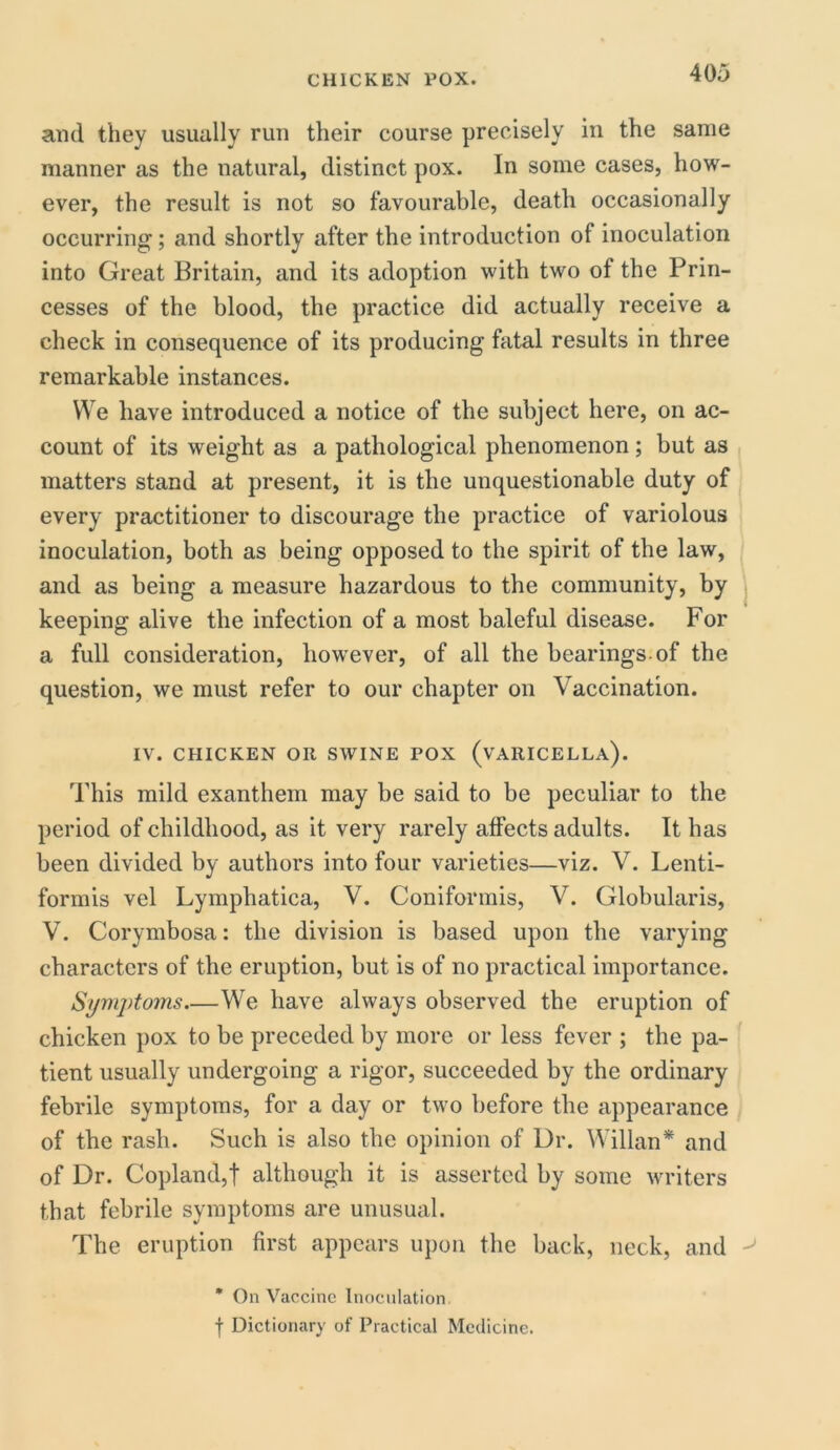 and they usually run their course precisely in the same manner as the natural, distinct pox. In some cases, how- ever, the result is not so favourable, death occasionally occurring; and shortly after the introduction of inoculation into Great Britain, and its adoption with two of the Prin- cesses of the blood, the practice did actually receive a check in consequence of its producing fatal results in three remarkable instances. We have introduced a notice of the subject here, on ac- count of its weight as a pathological phenomenon ; but as matters stand at present, it is the unquestionable duty of every practitioner to discourage the practice of variolous inoculation, both as being opposed to the spirit of the law, and as being a measure hazardous to the community, by keeping alive the infection of a most baleful disease. For a full consideration, however, of all the bearings of the question, we must refer to our chapter on Vaccination. IV. CHICKEN OR SWINE POX (VARICELLA). This mild exanthem may be said to be peculiar to the period of childhood, as it very rarely affects adults. It has been divided by authors into four varieties—viz. V. Lenti- formis vel Lymphatica, V. Coniformis, V. Globularis, V. Corymbosa: the division is based upon the varying characters of the eruption, but is of no practical importance. Symptoms We have always observed the eruption of chicken pox to be preceded by more or less fever ; the pa- tient usually undergoing a rigor, succeeded by the ordinary febrile symptoms, for a day or two before the appearance of the rash. Such is also the opinion of Dr. Willan* and of Dr. Copland,! although it is asserted by some writers that febrile symptoms are unusual. The eruption first appears upon the back, neck, and * On Vaccine Inoculation f Dictionary of Practical Medicine.
