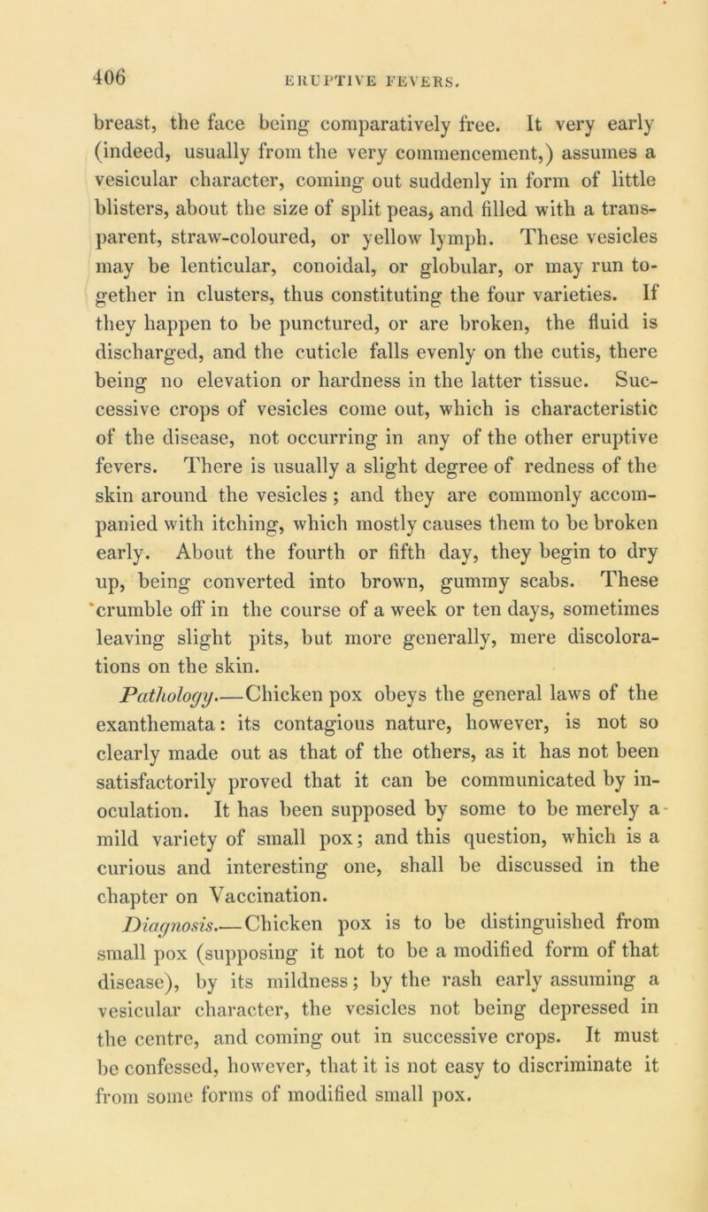 breast, the face being comparatively free. It very early (indeed, usually from the very commencement,) assumes a vesicular character, coming out suddenly in form of little blisters, about the size of split peas, and filled with a trans- parent, straw-coloured, or yellow lymph. These vesicles may be lenticular, conoidal, or globular, or may run to- gether in clusters, thus constituting the four varieties. If they happen to be punctured, or are broken, the fluid is discharged, and the cuticle falls evenly on the cutis, there being no elevation or hardness in the latter tissue. Suc- cessive crops of vesicles come out, which is characteristic of the disease, not occurring in any of the other eruptive fevers. There is usually a slight degree of redness of the skin around the vesicles ; and they are commonly accom- panied with itching, which mostly causes them to be broken early. About the fourth or fifth day, they begin to dry up, being converted into brown, gummy scabs. These ‘crumble off in the course of a week or ten days, sometimes leaving slight pits, but more generally, mere discolora- tions on the skin. Pathology Chicken pox obeys the general laws of the exanthemata: its contagious nature, however, is not so clearly made out as that of the others, as it has not been satisfactorily proved that it can be communicated by in- oculation. It has been supposed by some to be merely a- mild variety of small pox; and this question, which is a curious and interesting one, shall be discussed in the chapter on Vaccination. Diagnosis Chicken pox is to be distinguished from small pox (supposing it not to be a modified form of that disease), by its mildness; by the rash early assuming a vesicular character, the vesicles not being depressed in the centre, and coming out in successive crops. It must be confessed, however, that it is not easy to discriminate it from some forms of modified small pox.