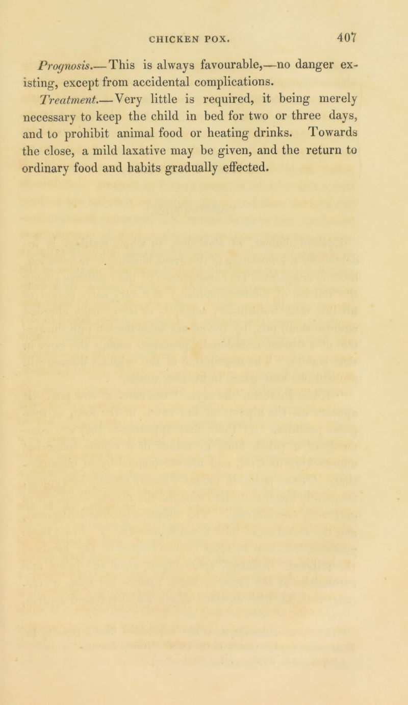 40V Prognosis.— This is always favourable,—no danger ex- isting, except from accidental complications. Treatment.— Very little is required, it being merely necessary to keep the child in bed for two or three days, and to prohibit animal food or heating drinks. Towards the close, a mild laxative may be given, and the return to ordinary food and habits gradually effected.