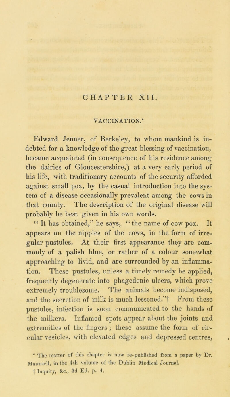 CHAPTER XII, VACCINATION.* Edward Jenner, of Berkeley, to whom mankind is in- debted for a knowledge of the great blessing of vaccination, became acquainted (in consequence of his residence among the dairies of Gloucestershire,) at a very early period of his life, with traditionary accounts of the security afforded against small pox, by the casual introduction into the sys- tem of a disease occasionally prevalent among the cows in that county. The description of the original disease will probably be best given in his own words. “ It has obtained,” he says, “the name of cow pox. It appears on the nipples of the cows, in the form of irre- gular pustules. At their first appearance they are com- monly of a palish blue, or rather of a colour somewhat approaching to livid, and are surrounded by an inflamma- tion. These pustules, unless a timely remedy be applied, frequently degenerate into phagedenic ulcers, which prove extremely troublesome. The animals become indisposed, and the secretion of milk is much lessened.”f From these pustules, infection is soon communicated to the hands of the milkers. Inflamed spots appear about the joints and extremities of the fingers ; these assume the form of cir- cular vesicles, with elevated edges and depressed centres, * The matter of this chapter is now re-published from a paper by Dr. Maunsell, in the 4th volume of the Dublin Medical Journal, f Inquiry, &c., 3d Ed. p. 4.