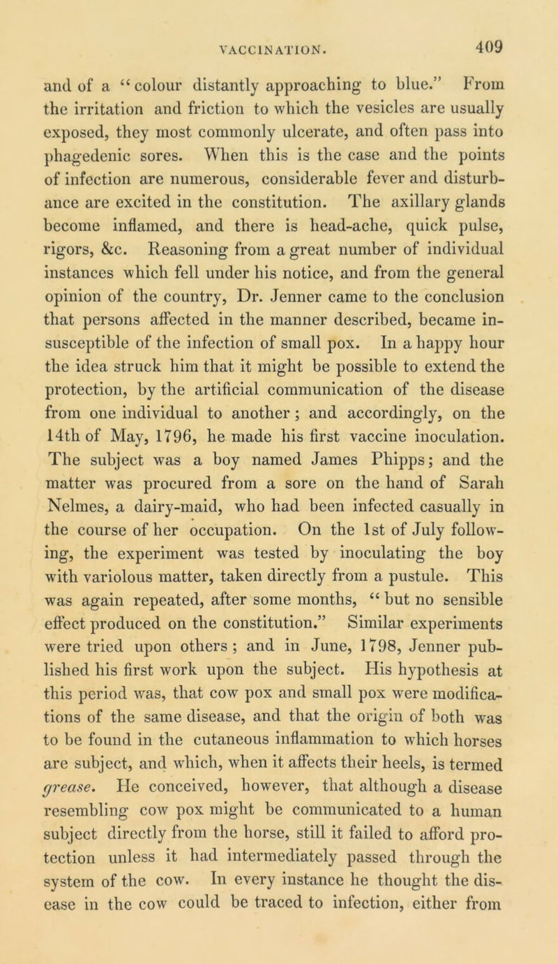 and of a “colour distantly approaching to blue.” From the irritation and friction to which the vesicles are usually exposed, they most commonly ulcerate, and often pass into phagedenic sores. When this is the case and the points of infection are numerous, considerable fever and disturb- ance are excited in the constitution. The axillary glands become inflamed, and there is head-ache, quick pulse, rigors, &c. Reasoning from a great number of individual instances which fell under his notice, and from the general opinion of the country, Dr. Jenner came to the conclusion that persons affected in the manner described, became in- susceptible of the infection of small pox. In a happy hour the idea struck him that it might be possible to extend the protection, by the artificial communication of the disease from one individual to another ; and accordingly, on the 14th of May, 1796, he made his first vaccine inoculation. The subject was a boy named James Phipps; and the matter was procured from a sore on the hand of Sarah Nelmes, a dairy-maid, who had been infected casually in the course of her occupation. On the 1st of July follow- ing, the experiment was tested by inoculating the boy with variolous matter, taken directly from a pustule. This was again repeated, after some months, “ but no sensible effect produced on the constitution.” Similar experiments were tried upon others; and in June, 1798, Jenner pub- lished his first work upon the subject. His hypothesis at this period was, that cow pox and small pox were modifica- tions of the same disease, and that the origin of both was to be found in the cutaneous inflammation to which horses are subject, and which, when it affects their heels, is termed grease. Fie conceived, however, that although a disease resembling cow pox might be communicated to a human subject directly from the horse, still it failed to afford pro- tection unless it had intermediately passed through the system of the cow. In every instance he thought the dis- ease in the cow could be traced to infection, either from