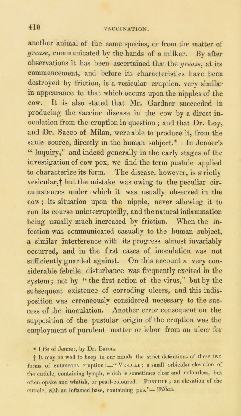 another animal of the same species, or from the matter of grease, communicated by the hands of a milker. By after observations it has been ascertained that the grease, at its commencement, and before its characteristics have been destroyed by friction, is a vesicular eruption, very similar in appearance to that which occurs upon the nipples of the cow. It is also stated that Mr. Gardner succeeded in producing the vaccine disease in the cow by a direct in- oculation from the eruption in question ; and that Dr. Loy, and Dr. Sacco of Milan, were able to produce it, from the same source, directly in the human subject.* In Jenner’s “ Inquiry,” and indeed generally in the early stages of the investigation of cow pox, we find the term pustule applied to characterize its form. The disease, however, is strictly vesicular,! but the mistake was owing to the peculiar cir- cumstances under which it was usually observed in the cow ; its situation upon the nipple, never allowing it to run its course uninterruptedly, and the natural inflammation being usually much increased by friction. When the in- fection was communicated casually to the human subject, a similar interference with its progress almost invariably occurred, and in the first cases of inoculation was not sufficiently guarded against. On this account a very con- siderable febrile disturbance was frequently excited in the system; not by “ the first action of the virus,” but by the subsequent existence of corroding ulcers, and this indis- position was erroneously considered necessary to the suc- cess of the inoculation. Another error consequent on the supposition of the pustular origin of the eruption was the employment of purulent matter or ichor from an ulcer for * Life of Jenner, by Dr. Baron. | It may be well to keep in our minds the strict deinitions of these two forms of cutaneous eruption :—“ Vesicle ; a small orbicular elevation of the cuticle, containing lymph, which is sometimes clear and colourless, but often opake and whitish, or pearl-coloured. Pustule ; an elevation of the cuticle, with an inflamed base, containing pus.”—Willan.