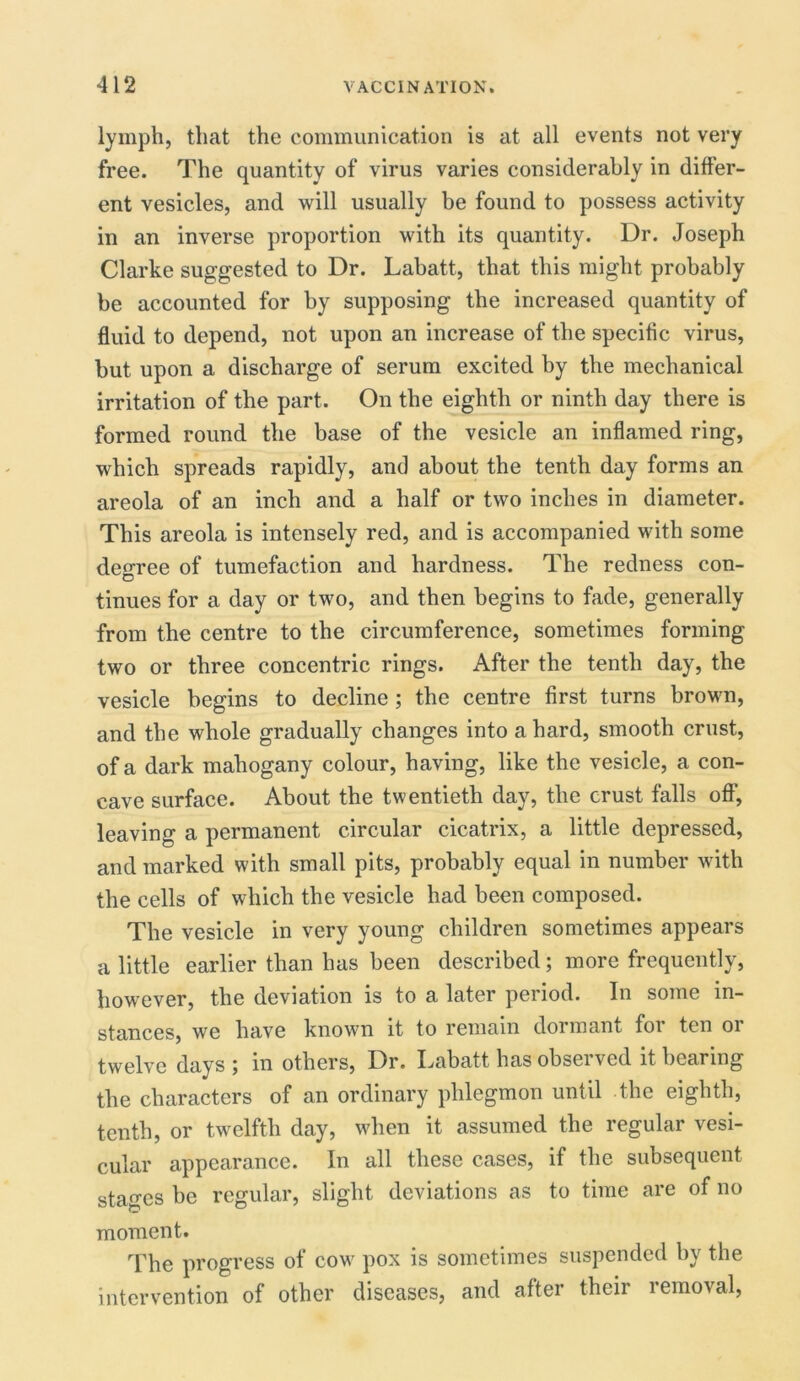 lymph, that the communication is at all events not very free. The quantity of virus varies considerably in differ- ent vesicles, and will usually be found to possess activity in an inverse proportion with its quantity. Dr. Joseph Clarke suggested to Dr. Labatt, that this might probably be accounted for by supposing the increased quantity of fluid to depend, not upon an increase of the specific virus, but upon a discharge of serum excited by the mechanical irritation of the part. On the eighth or ninth day there is formed round the base of the vesicle an inflamed ring, which spreads rapidly, and about the tenth day forms an areola of an inch and a half or two inches in diameter. This areola is intensely red, and is accompanied with some decree of tumefaction and hardness. The redness con- D tinues for a day or two, and then begins to fade, generally from the centre to the circumference, sometimes forming two or three concentric rings. After the tenth day, the vesicle begins to decline ; the centre first turns brown, and the whole gradually changes into a hard, smooth crust, of a dark mahogany colour, having, like the vesicle, a con- cave surface. About the twentieth day, the crust falls off’, leaving a permanent circular cicatrix, a little depressed, and marked with small pits, probably equal in number with the cells of which the vesicle had been composed. The vesicle in very young children sometimes appears a little earlier than has been described; more frequently, however, the deviation is to a later period. In some in- stances, we have known it to remain dormant for ten or twelve days ; in others, Dr. Labatt has observed it bearing the characters of an ordinary phlegmon until the eighth, tenth, or twelfth day, when it assumed the regular vesi- cular appearance. In all these cases, if the subsequent stages be regular, slight deviations as to time are of no moment. The progress of cow pox is sometimes suspended by the intervention of other diseases, and after their lemo^al,