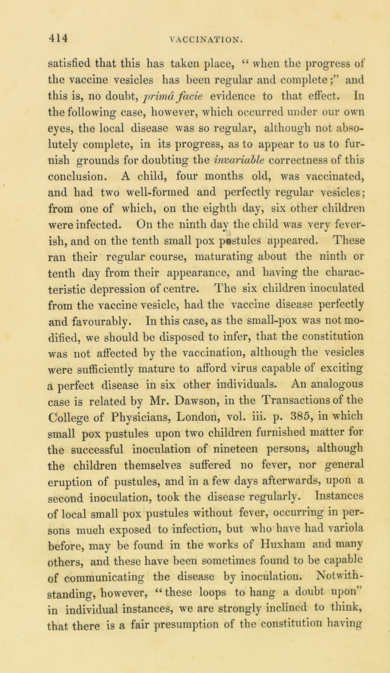 satisfied that this has taken place, “ when the progress of the vaccine vesicles has been regular and completeand this is, no doubt, prima facie evidence to that effect. In the following case, however, which occurred under our own eyes, the local disease was so regular, although not abso- lutely complete, in its progress, as to appear to us to fur- nish grounds for doubting the invariable correctness of this conclusion. A child, four months old, was vaccinated, and had two well-formed and perfectly regular vesicles; from one of which, on the eighth day, six other children were infected. On the ninth day the child was very fever- ish, and on the tenth small pox pestules appeared. These ran their regular course, maturating about the ninth or tenth day from their appearance, and having the charac- teristic depression of centre. The six children inoculated from the vaccine vesicle, had the vaccine disease perfectly and favourably. In this case, as the small-pox was not mo- dified, we should be disposed to infer, that the constitution was not affected by the vaccination, although the vesicles were sufficiently mature to afford virus capable of exciting a perfect disease in six other individuals. An analogous case is related by Mr. Dawson, in the Transactions of the College of Physicians, London, vol. iii. p. 385, in which small pox pustules upon two children furnished matter for the successful inoculation of nineteen persons, although the children themselves suffered no fever, nor general eruption of pustules, and in a few days afterwards, upon a second inoculation, took the disease regularly. Instances of local small pox pustules without fever, occurring in per- sons much exposed to infection, but who have had variola before, may be found in the works of Huxham and many others, and these have been sometimes found to be capable of communicating the disease by inoculation. Notwith- standing, however, “these loops to hang a doubt upon” in individual instances, we are strongly inclined to think, that there is a fair presumption of the constitution having