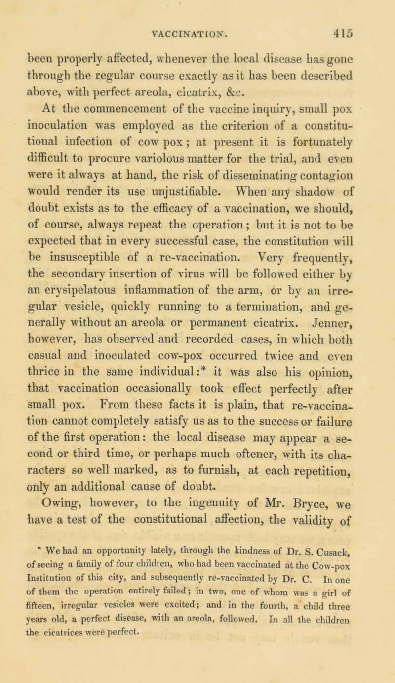 been properly affected, whenever the local disease lias gone through the regular course exactly as it has been described above, with perfect areola, cicatrix, &c. At the commencement of the vaccine inquiry, small pox inoculation was employed as the criterion of a constitu- tional infection of cow pox ; at present it is fortunately difficult to procure variolous matter for the trial, and even were it always at hand, the risk of disseminating contagion would render its use unjustifiable. When any shadow of doubt exists as to the efficacy of a vaccination, wre should, of course, always repeat the operation; but it is not to be expected that in every successful case, the constitution will be insusceptible of a re-vaccination. Very frequently, the secondary insertion of virus will be followed either by an erysipelatous inflammation of the arm, or by an irre- gular vesicle, quickly running to a termination, and ge- nerally without an areola or permanent cicatrix. Jenner, however, has observed and recorded cases, in which both casual and inoculated cow-pox occurred twice and even thrice in the same individual :* it was also his opinion, that vaccination occasionally took effect perfectly after small pox. From these facts it is plain, that re-vaccina- tion cannot completely satisfy us as to the success or failure of the first operation: the local disease may appear a se- cond or third time, or perhaps much oftener, with its cha- racters so well marked, as to furnish, at each repetition, only an additional cause of doubt. Owing, however, to the ingenuity of Mr. Bryce, we have a test of the constitutional affection, the validity of * We had an opportunity lately, through the kindness of Dr. S. Cusack, of seeing a family of four children, who had been vaccinated at the Cow-pox Institution of this city, and subsequently re-vaccinated by Dr. C. In one of them the operation entirely failed; in two, one of whom was a girl of fifteen, irregular vesicles were excited; and in the fourth, a child three years old, a perfect disease, with an areola, followed. In all the children the cicatrices were perfect.