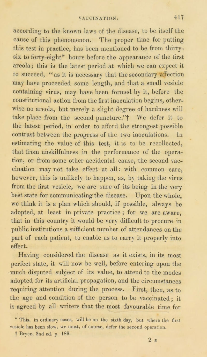 according to the known laws of the disease, to be itself the cause of this phenomenon. The proper time for putting this test in practice, has been mentioned to be from thirty- six to forty-eight* hours before the appearance of the first areola; this is the latest period at which we can expect it to succeed, “as it is necessary that the secondary affection may have proceeded some length, and that a small vesicle containing virus, may have been formed by it, before the constitutional action from the first inoculation begins, other- wise no areola, but merely a slight degree of hardness will take place from the second puncture.”! We defer it to the latest period, in order to afford the strongest possible contrast between the progress of the two inoculations. In estimating the value of this test, it is to be recollected, that from unskilfulness in the performance of the opera- tion, or from some other accidental cause, the second vac- cination may not take effect at all; with common care, however, this is unlikely to happen, as, by taking the virus from the first vesicle, we are sure of its being in the very best state for communicating the disease. Upon the whole, we think it is a plan which should, if possible, always be adopted, at least in private practice ; for we are aware, that in this country it would be very difficult to procure in public institutions a sufficient number of attendances on the part of each patient, to enable us to carry it properly into effect. Having considered the disease as it exists, in its most perfect state, it will now be well, before entering upon the much disputed subject of its value, to attend to the modes adopted for its artificial propagation, and the circumstances requiring attention during the process. First, then, as to the age and condition of the person to be vaccinated; it is agreed by all writers that the most favourable time for * This, in ordinary cases, will be on the sixth day, but where the first vesicle has been slow, we must, of course, defer the second operation, f Bryce, 2nd ed. p. 189. 2 E