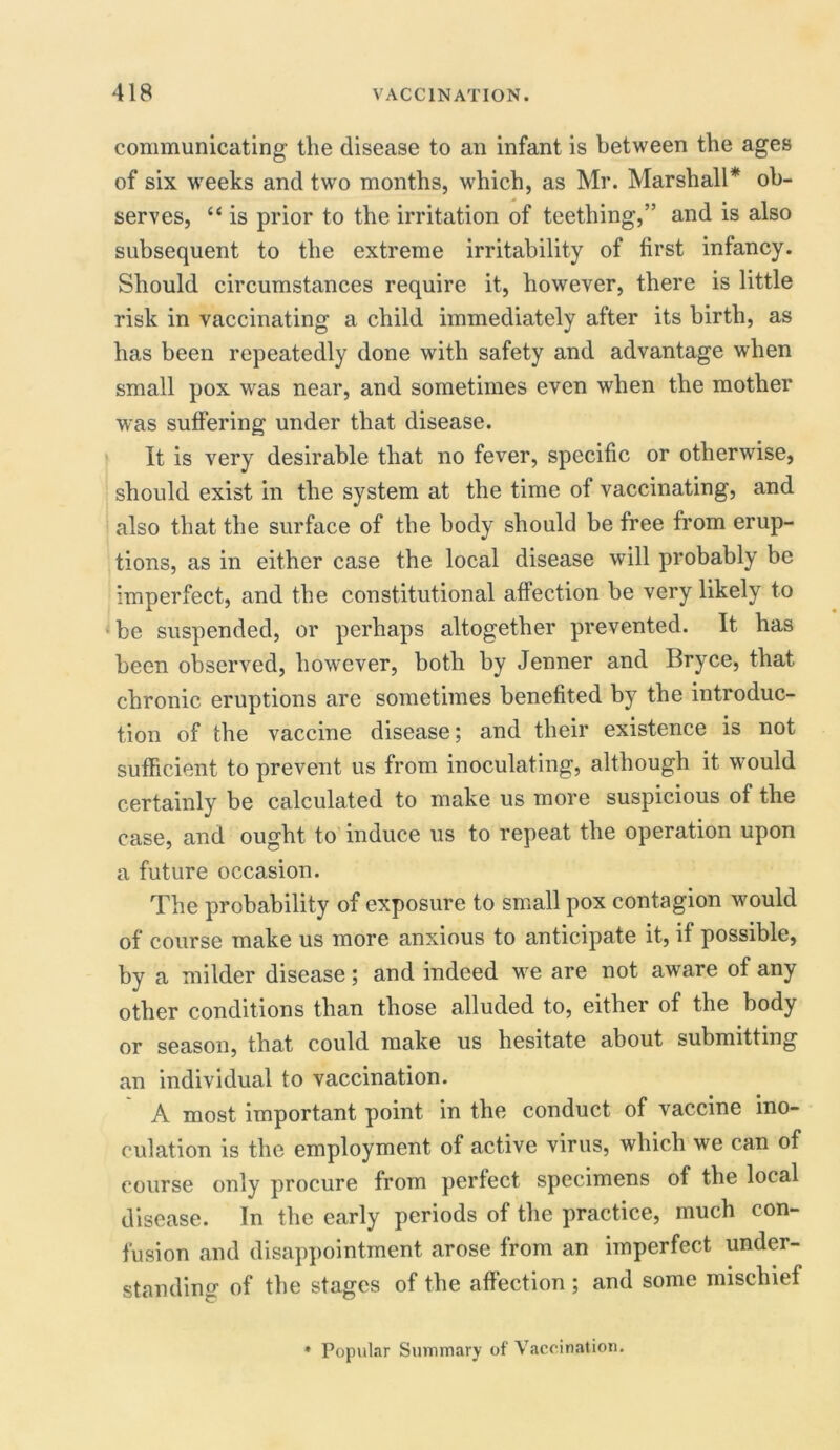 communicating the disease to an infant is between the ages of six weeks and two months, which, as Mr. Marshall* ob- serves, “ is prior to the irritation of teething,” and is also subsequent to the extreme irritability of first infancy. Should circumstances require it, however, there is little risk in vaccinating a child immediately after its birth, as has been repeatedly done with safety and advantage when small pox was near, and sometimes even when the mother was suffering under that disease. It is very desirable that no fever, specific or otherwise, should exist in the system at the time of vaccinating, and also that the surface of the body should be free from erup- tions, as in either case the local disease will probably be imperfect, and the constitutional affection be very likely to be suspended, or perhaps altogether prevented. It has been observed, however, both by Jenner and Bryce, that chronic eruptions are sometimes benefited by the introduc- tion of the vaccine disease; and their existence is not sufficient to prevent us from inoculating, although it would certainly be calculated to make us more suspicious of the case, and ought to induce us to repeat the operation upon a future occasion. The probability of exposure to small pox contagion would of course make us more anxious to anticipate it, if possible, by a milder disease; and indeed we are not aware of any other conditions than those alluded to, either of the body or season, that could make us hesitate about submitting an individual to vaccination. A most important point in the conduct of vaccine ino- culation is the employment of active virus, which we can of course only procure from perfect specimens of the local disease. In the early periods of the practice, much con- fusion and disappointment arose from an imperfect under- standing of the stages of the affection ; and some mischief * Popular Summary of Vaccination.
