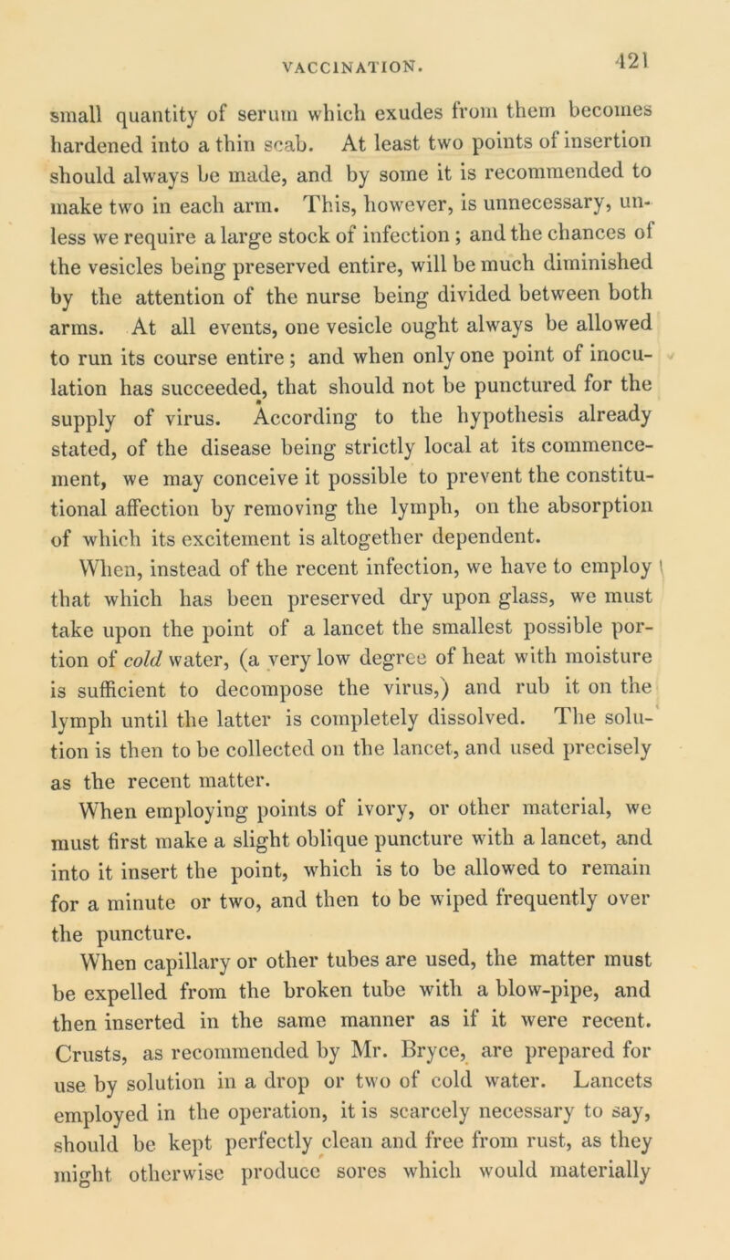 small quantity of serum which exudes from them becomes hardened into a thin scab. At least two points ol insertion should always he made, and by some it is recommended to make two in each arm. This, however, is unnecessary, un- less we require a large stock of infection ; and the chances ol the vesicles being preserved entire, will be much diminished by the attention of the nurse being divided between both arms. At all events, one vesicle ought always be allowed to run its course entire; and when only one point of inocu- lation has succeeded, that should not be punctured for the supply of virus. According to the hypothesis already stated, of the disease being strictly local at its commence- ment, we may conceive it possible to prevent the constitu- tional affection by removing the lymph, on the absorption of which its excitement is altogether dependent. When, instead of the recent infection, we have to employ that which has been preserved dry upon glass, we must take upon the point of a lancet the smallest possible por- tion of cold water, (a very low degree of heat with moisture is sufficient to decompose the virus,) and rub it on the lymph until the latter is completely dissolved. The solu- tion is then to be collected on the lancet, and used precisely as the recent matter. When employing points of ivory, or other material, we must first make a slight oblique puncture with a lancet, and into it insert the point, which is to be allowed to remain for a minute or two, and then to be wiped frequently over the puncture. When capillary or other tubes are used, the matter must be expelled from the broken tube with a blow-pipe, and then inserted in the same manner as if it were recent. Crusts, as recommended by Mr. Bryce, are prepared for use by solution in a drop or two of cold water. Lancets employed in the operation, it is scarcely necessary to say, should be kept perfectly clean and free from rust, as they might otherwise produce sores which would materially