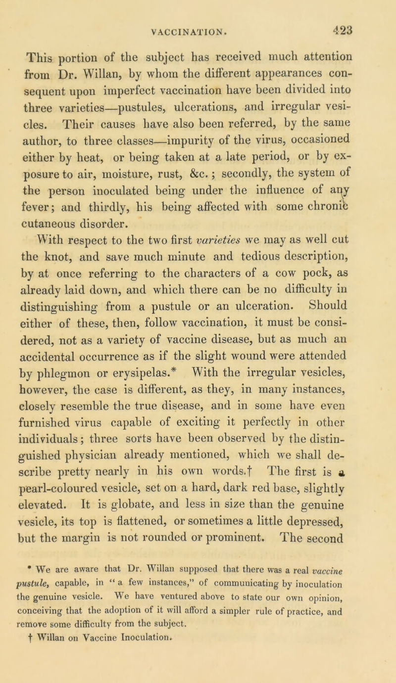 This portion of the subject has received much attention from Dr. Willan, by whom the different appearances con- sequent upon imperfect vaccination have been divided into three varieties—pustules, ulcerations, and irregular vesi- cles. Their causes have also been referred, by the same author, to three classes—impurity of the virus, occasioned either by heat, or being taken at a late period, or by ex- posure to air, moisture, rust, &c.; secondly, the system of the person inoculated being under the influence of ai^y fever; and thirdly, his being affected with some chronic cutaneous disorder. With respect to the two first varieties we may as well cut the knot, and save much minute and tedious description, by at once referring to the characters of a cow pock, as already laid down, and which there can be no difficulty in distinguishing from a pustule or an ulceration. Should either of these, then, follow vaccination, it must be consi- dered, not as a variety of vaccine disease, but as much an accidental occurrence as if the slight wound were attended by phlegmon or erysipelas.* With the irregular vesicles, however, the case is different, as they, in many instances, closely resemble the true disease, and in some have even furnished virus capable of exciting it perfectly in other individuals; three sorts have been observed by the distin- guished physician already mentioned, which we shall de- scribe pretty nearly in his own words.f The first is a pearl-coloured vesicle, set on a hard, dark red base, slightly elevated. It is globate, and less in size than the genuine vesicle, its top is flattened, or sometimes a little depressed, but the margin is not rounded or prominent. The second • We are aware that Dr. Willan supposed that there was a real vaccine pustule, capable, in “ a few instances,” of communicating by inoculation the genuine vesicle. We have ventured above to state our own opinion, conceiving that the adoption of it will afford a simpler rule of practice, and remove some difficulty from the subject, f Willan on Vaccine Inoculation.