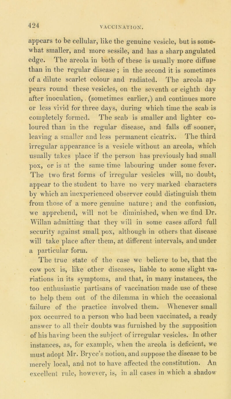 appears to be cellular, like the genuine vesicle, but is some- what smaller, and more sessile, and has a sharp angulated edge. The areola in both of these is usually more diffuse than in the regular disease ; in the second it is sometimes of a dilute scarlet colour and radiated. The areola ap- pears round these vesicles, on the seventh or eighth day after inoculation, (sometimes earlier,) and continues more or less vivid for three days, during which time the scab is completely formed. The scab is smaller and lighter co- loured than in the regular disease, and falls off sooner, leaving a smaller and less permanent cicatrix. The third irregular appearance is a vesicle without an areola, which usually takes place if the person has previously had small pox, or is at the same time labouring under some fever. The two first forms of irregular vesicles will, no doubt, appear to the student to have no very marked characters by which an inexperienced observer could distinguish them from those of a more genuine nature; and the confusion, we apprehend, will not be diminished, when we find Dr. Willan admitting that they will in some cases afford full security against small pox, although in others that disease will take place after them, at different intervals, and under a particular form. The true state of the case we believe to be, that the cow pox is, like other diseases, liable to some slight va- riations in its symptoms, and that, in many instances, the too enthusiastic partisans of vaccination made use of these to help them out of the dilemma in which the occasional failure of the practice involved them. Whenever small pox occurred to a person who had been vaccinated, a ready answer to all their doubts was furnished by the supposition of his having been the subject of irregular vesicles. In other instances, as, for example, when the areola is deficient, we must adopt Mr. Bryce’s notion, and suppose the disease to be merely local, and not to have affected the constitution. An excellent rule, however, is, in all cases in which a shadow