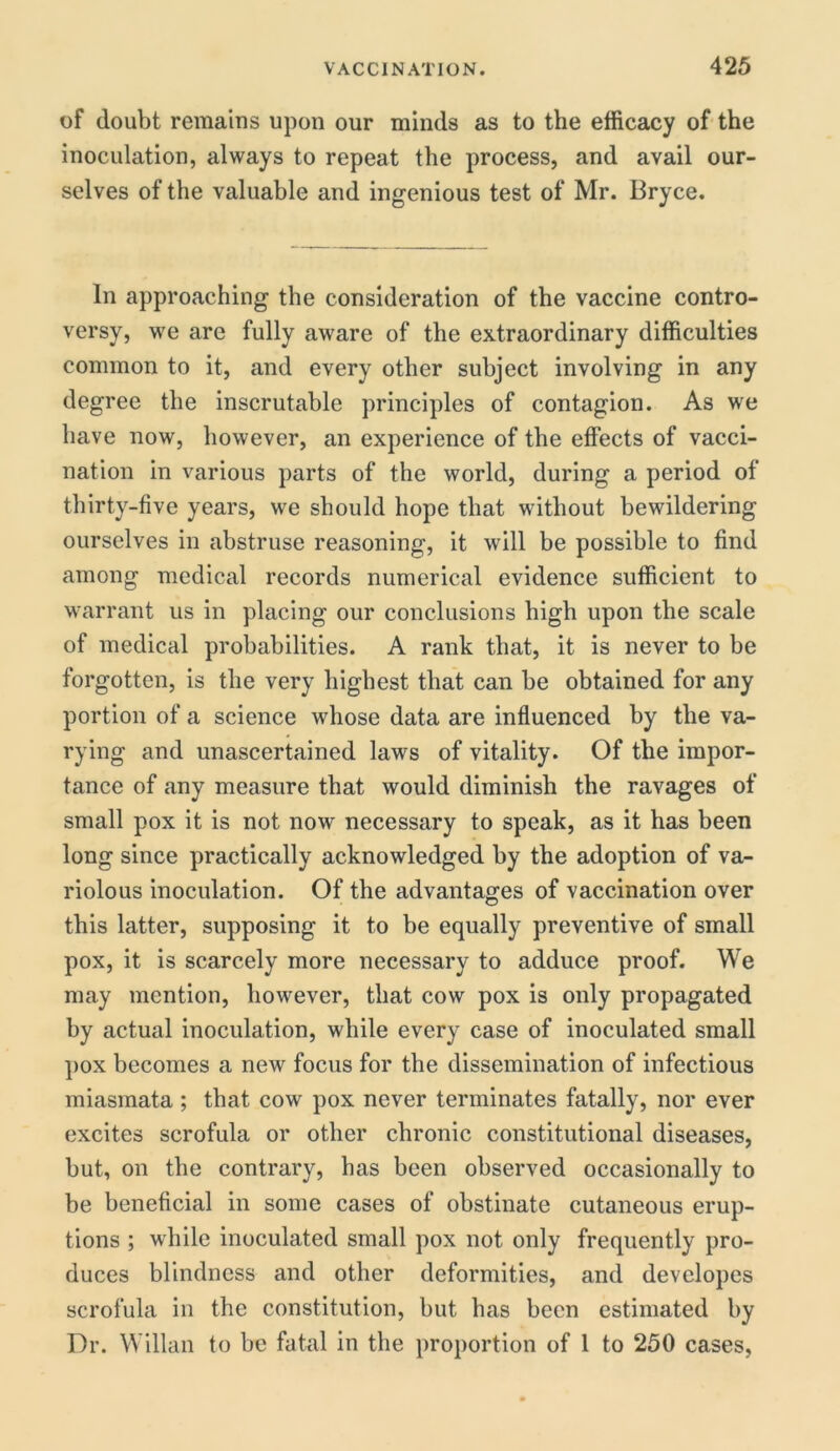 of doubt remains upon our minds as to the efficacy of the inoculation, always to repeat the process, and avail our- selves of the valuable and ingenious test of Mr. Bryce. In approaching the consideration of the vaccine contro- versy, we are fully aware of the extraordinary difficulties common to it, and every other subject involving in any degree the inscrutable principles of contagion. As we have now, however, an experience of the effects of vacci- nation in various parts of the world, during a period of thirty-five years, we should hope that without bewildering ourselves in abstruse reasoning, it will be possible to find among medical records numerical evidence sufficient to warrant us in placing our conclusions high upon the scale of medical probabilities. A rank that, it is never to be forgotten, is the very highest that can be obtained for any portion of a science whose data are influenced by the va- rying and unascertained laws of vitality. Of the impor- tance of any measure that would diminish the ravages of small pox it is not now necessary to speak, as it has been long since practically acknowledged by the adoption of va- riolous inoculation. Of the advantages of vaccination over this latter, supposing it to be equally preventive of small pox, it is scarcely more necessary to adduce proof. We may mention, however, that cow pox is only propagated by actual inoculation, while every case of inoculated small pox becomes a new focus for the dissemination of infectious miasmata ; that cow pox never terminates fatally, nor ever excites scrofula or other chronic constitutional diseases, but, on the contrary, has been observed occasionally to be beneficial in some cases of obstinate cutaneous erup- tions ; while inoculated small pox not only frequently pro- duces blindness and other deformities, and developes scrofula in the constitution, but has been estimated by Dr. Willan to be fatal in the proportion of 1 to 250 cases,